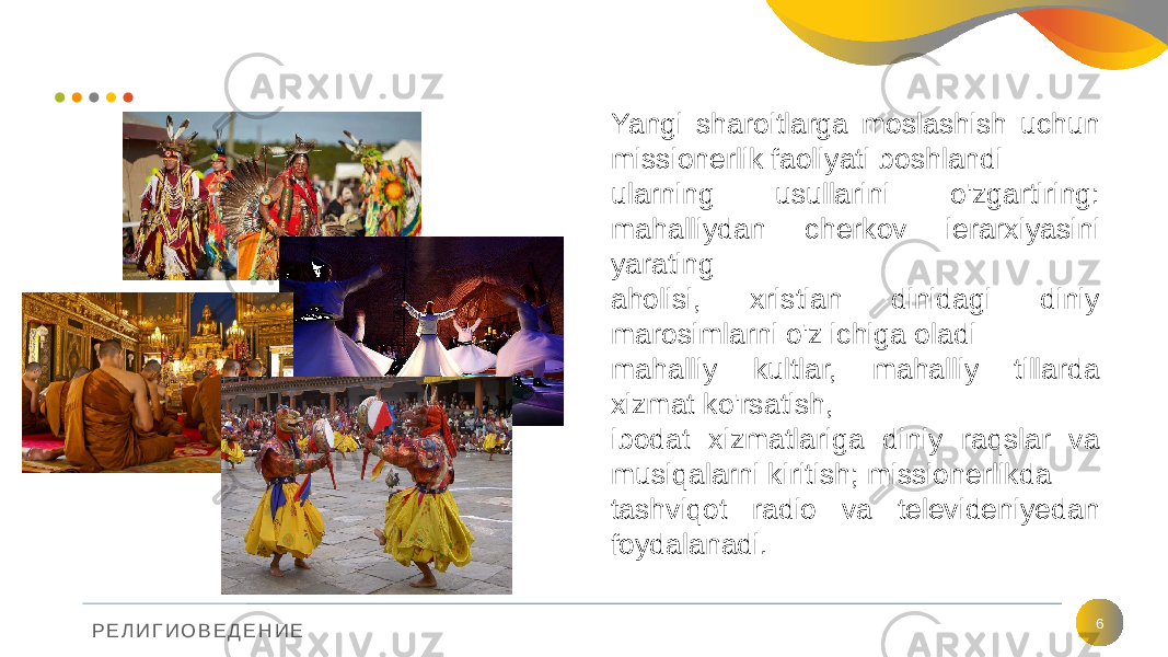 Р Е Л И Г И О В Е Д Е Н И Е 6Yangi sharoitlarga moslashish uchun missionerlik faoliyati boshlandi ularning usullarini o&#39;zgartiring: mahalliydan cherkov ierarxiyasini yarating aholisi, xristian dinidagi diniy marosimlarni o&#39;z ichiga oladi mahalliy kultlar, mahalliy tillarda xizmat ko&#39;rsatish, ibodat xizmatlariga diniy raqslar va musiqalarni kiritish; missionerlikda tashviqot radio va televideniyedan foydalanadi. 