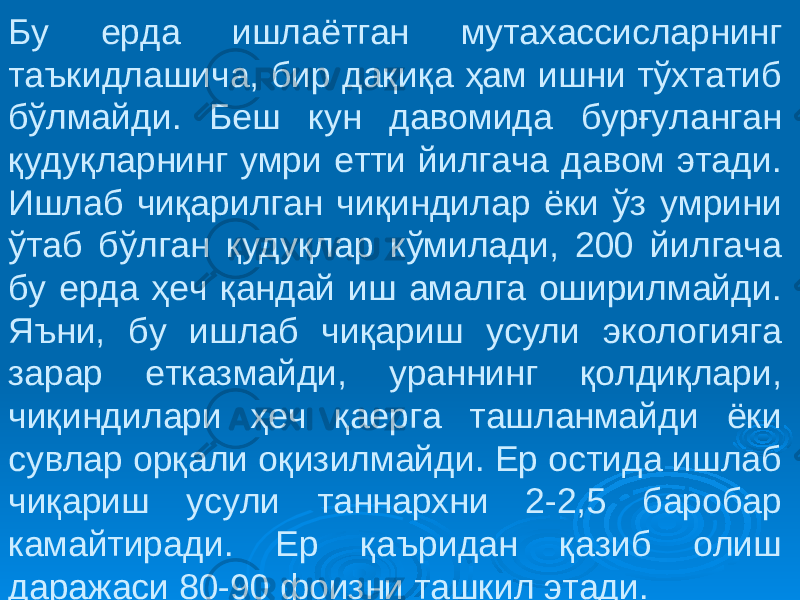 Бу ерда ишлаётган мутахассисларнинг таъкидлашича, бир дақиқа ҳам ишни тўхтатиб бўлмайди. Беш кун давомида бурғуланган қудуқларнинг умри етти йилгача давом этади. Ишлаб чиқарилган чиқиндилар ёки ўз умрини ўтаб бўлган қудуқлар кўмилади, 200 йилгача бу ерда ҳеч қандай иш амалга оширилмайди. Яъни, бу ишлаб чиқариш усули экологияга зарар етказмайди, ураннинг қолдиқлари, чиқиндилари ҳеч қаерга ташланмайди ёки сувлар орқали оқизилмайди. Ер остида ишлаб чиқариш усули таннархни 2-2,5 баробар камайтиради. Ер қаъридан қазиб олиш даражаси 80-90 фоизни ташкил этади. 