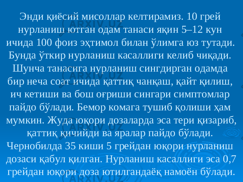 Энди қиёсий мисоллар келтирамиз. 10 грей нурланиш ютган одам танаси яқин 5–12 кун ичида 100 фоиз эҳтимол билан ўлимга юз тутади. Бунда ўткир нурланиш касаллиги келиб чиқади. Шунча танасига нурланиш сингдирган одамда бир неча соат ичида қаттиқ чанқаш, қайт қилиш, ич кетиши ва бош оғриши сингари симптомлар пайдо бўлади. Бемор комага тушиб қолиши ҳам мумкин. Жуда юқори дозаларда эса тери қизариб, қаттиқ қичийди ва яралар пайдо бўлади. Чернобилда 35 киши 5 грейдан юқори нурланиш дозаси қабул қилган. Нурланиш касаллиги эса 0,7 грейдан юқори доза ютилгандаёқ намоён бўлади. 