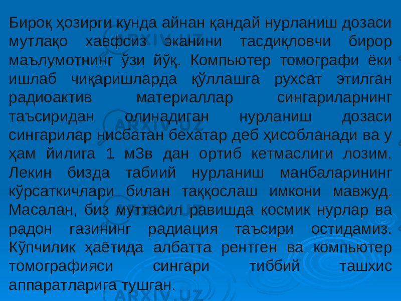 Бироқ ҳозирги кунда айнан қандай нурланиш дозаси мутлақо хавфсиз эканини тасдиқловчи бирор маълумотнинг ўзи йўқ. Компьютер томографи ёки ишлаб чиқаришларда қўллашга рухсат этилган радиоактив материаллар сингариларнинг таъсиридан олинадиган нурланиш дозаси сингарилар нисбатан бехатар деб ҳисобланади ва у ҳам йилига 1 мЗв дан ортиб кетмаслиги лозим. Лекин бизда табиий нурланиш манбаларининг кўрсаткичлари билан таққослаш имкони мавжуд. Масалан, биз муттасил равишда космик нурлар ва радон газининг радиация таъсири остидамиз. Кўпчилик ҳаётида албатта рентген ва компьютер томографияси сингари тиббий ташхис аппаратларига тушган. 