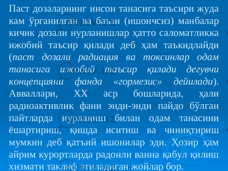 Паст дозаларнинг инсон танасига таъсири жуда кам ўрганилган ва баъзи (ишончсиз) манбалар кичик дозали нурланишлар ҳатто саломатликка ижобий таъсир қилади деб ҳам таъкидлайди ( паст дозали радиация ва токсинлар одам танасига ижобий таъсир қилади дегувчи концепцияни фанда «гормезис» дейилади ). Авваллари, ХХ аср бошларида, ҳали радиоактивлик фани энди-энди пайдо бўлган пайтларда нурланиш билан одам танасини ёшартириш, қишда иситиш ва чиниқтириш мумкин деб қатъий ишонилар эди. Ҳозир ҳам айрим курортларда радонли ванна қабул қилиш хизмати таклиф этиладиган жойлар бор. 