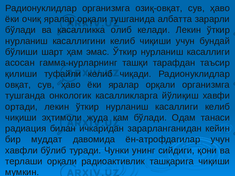 Радионуклидлар организмга озиқ-овқат, сув, ҳаво ёки очиқ яралар орқали тушганида албатта зарарли бўлади ва касалликка олиб келади. Лекин ўткир нурланиш касаллигини келиб чиқиши учун бундай бўлиши шарт ҳам эмас. Ўткир нурланиш касаллиги асосан гамма-нурларнинг ташқи тарафдан таъсир қилиши туфайли келиб чиқади. Радионуклидлар овқат, сув, ҳаво ёки яралар орқали организмга тушганда онкологик касалликларга йўлиқиш хавфи ортади, лекин ўткир нурланиш касаллиги келиб чиқиши эҳтимоли жуда кам бўлади. Одам танаси радиация билан ичкаридан зарарланганидан кейин бир муддат давомида ён-атрофдагилар учун хавфли бўлиб туради. Чунки унинг сийдиги, қони ва терлаши орқали радиоактивлик ташқарига чиқиши мумкин. 