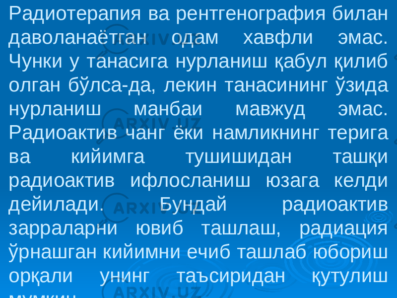 Радиотерапия ва рентгенография билан даволанаётган одам хавфли эмас. Чунки у танасига нурланиш қабул қилиб олган бўлса-да, лекин танасининг ўзида нурланиш манбаи мавжуд эмас. Радиоактив чанг ёки намликнинг терига ва кийимга тушишидан ташқи радиоактив ифлосланиш юзага келди дейилади. Бундай радиоактив зарраларни ювиб ташлаш, радиация ўрнашган кийимни ечиб ташлаб юбориш орқали унинг таъсиридан қутулиш мумкин. 