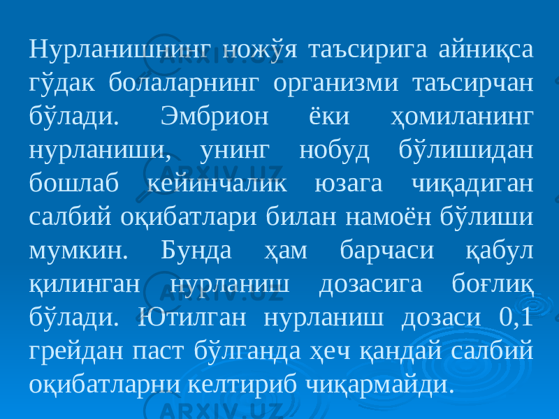 Нурланишнинг ножўя таъсирига айниқса гўдак болаларнинг организми таъсирчан бўлади. Эмбрион ёки ҳомиланинг нурланиши, унинг нобуд бўлишидан бошлаб кейинчалик юзага чиқадиган салбий оқибатлари билан намоён бўлиши мумкин. Бунда ҳам барчаси қабул қилинган нурланиш дозасига боғлиқ бўлади. Ютилган нурланиш дозаси 0,1 грейдан паст бўлганда ҳеч қандай салбий оқибатларни келтириб чиқармайди. 