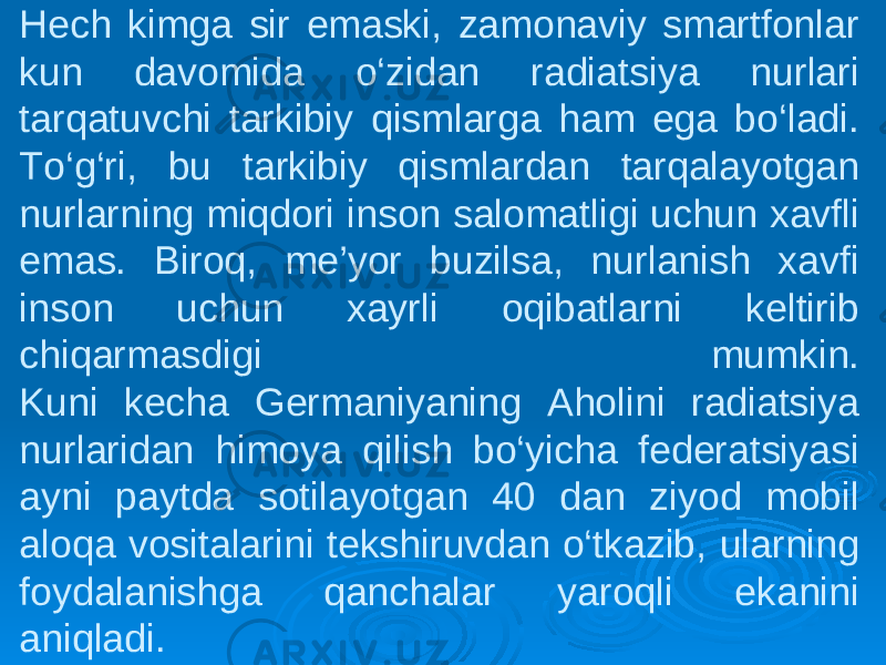 Hech kimga sir emaski, zamonaviy smartfonlar kun davomida o‘zidan radiatsiya nurlari tarqatuvchi tarkibiy qismlarga ham ega bo‘ladi. To‘g‘ri, bu tarkibiy qismlardan tarqalayotgan nurlarning miqdori inson salomatligi uchun xavfli emas. Biroq, me’yor buzilsa, nurlanish xavfi inson uchun xayrli oqibatlarni keltirib chiqarmasdigi mumkin. Kuni kecha Germaniyaning Aholini radiatsiya nurlaridan himoya qilish bo‘yicha federatsiyasi ayni paytda sotilayotgan 40 dan ziyod mobil aloqa vositalarini tekshiruvdan o‘tkazib, ularning foydalanishga qanchalar yaroqli ekanini aniqladi. 