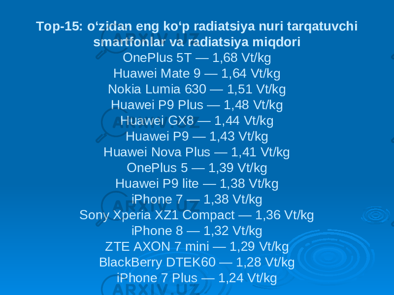 Top-15: o‘zidan eng ko‘p radiatsiya nuri tarqatuvchi smartfonlar va radiatsiya miqdori OnePlus 5T — 1,68 Vt/kg Huawei Mate 9 — 1,64 Vt/kg Nokia Lumia 630 — 1,51 Vt/kg Huawei P9 Plus — 1,48 Vt/kg Huawei GX8 — 1,44 Vt/kg Huawei P9 — 1,43 Vt/kg Huawei Nova Plus — 1,41 Vt/kg OnePlus 5 — 1,39 Vt/kg Huawei P9 lite — 1,38 Vt/kg iPhone 7 — 1,38 Vt/kg Sony Xperia XZ1 Compact — 1,36 Vt/kg iPhone 8 — 1,32 Vt/kg ZTE AXON 7 mini — 1,29 Vt/kg BlackBerry DTEK60 — 1,28 Vt/kg iPhone 7 Plus — 1,24 Vt/kg 
