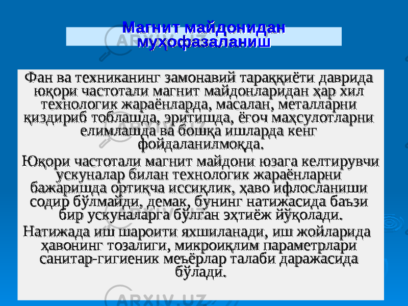 Магнит майдонидан Магнит майдонидан муҳофазаланишмуҳофазаланиш Фан ва техниканинг замонавий тараққиёти даврида Фан ва техниканинг замонавий тараққиёти даврида юқори частотали магнит майдонларидан ҳар хил юқори частотали магнит майдонларидан ҳар хил технологик жараёнларда, масалан, металларни технологик жараёнларда, масалан, металларни қиздириб тоблашда, эритишда, ёғоч маҳсулотларни қиздириб тоблашда, эритишда, ёғоч маҳсулотларни елимлашда ва бошқа ишларда кенг елимлашда ва бошқа ишларда кенг фойдаланилмоқда. фойдаланилмоқда. Юқори частотали магнит майдони юзага келтирувчи Юқори частотали магнит майдони юзага келтирувчи ускуналар билан технологик жараёнларни ускуналар билан технологик жараёнларни бажаришда ортиқча иссиқлик, ҳаво ифлосланиши бажаришда ортиқча иссиқлик, ҳаво ифлосланиши содир бўлмайди, демак, бунинг натижасида баъзи содир бўлмайди, демак, бунинг натижасида баъзи бир ускуналарга бўлган эҳтиёж йўқолади. бир ускуналарга бўлган эҳтиёж йўқолади. Натижада иш шароити яхшиланади, иш жойларида Натижада иш шароити яхшиланади, иш жойларида ҳавонинг тозалиги, микроиқлим параметрлари ҳавонинг тозалиги, микроиқлим параметрлари санитар-гигиеник меъёрлар талаби даражасида санитар-гигиеник меъёрлар талаби даражасида бўлади. бўлади. 