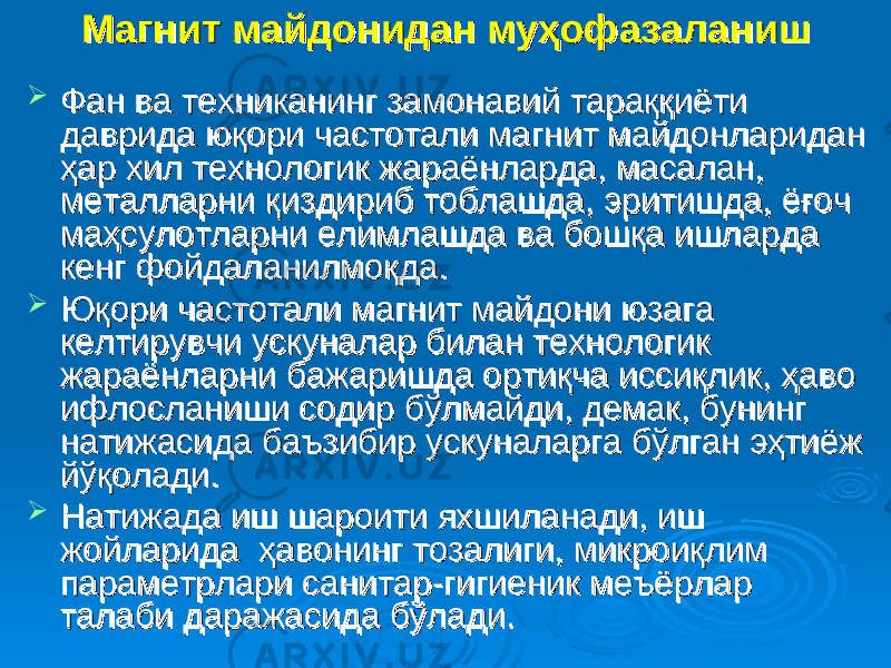 Магнит майдонидан муҳофазаланишМагнит майдонидан муҳофазаланиш  Фан ва техниканинг замонавий тараққиёти Фан ва техниканинг замонавий тараққиёти даврида юқори частотали магнит майдонларидан даврида юқори частотали магнит майдонларидан ҳар хил технологик жараёнларда, масалан, ҳар хил технологик жараёнларда, масалан, металларни қиздириб тоблашда, эритишда, ёғоч металларни қиздириб тоблашда, эритишда, ёғоч маҳсулотларни елимлашда ва бошқа ишларда маҳсулотларни елимлашда ва бошқа ишларда кенг фойдаланилмоқда. кенг фойдаланилмоқда.  Юқори частотали магнит майдони юзага Юқори частотали магнит майдони юзага келтирувчи ускуналар билан технологик келтирувчи ускуналар билан технологик жараёнларни бажаришда ортиқча иссиқлик, ҳаво жараёнларни бажаришда ортиқча иссиқлик, ҳаво ифлосланиши содир бўлмайди, демак, бунинг ифлосланиши содир бўлмайди, демак, бунинг натижасида баъзибир ускуналарга бўлган эҳтиёж натижасида баъзибир ускуналарга бўлган эҳтиёж йўқолади. йўқолади.  Натижада иш шароити яхшиланади, иш Натижада иш шароити яхшиланади, иш жойларида ҳавонинг тозалиги, микроиқлим жойларида ҳавонинг тозалиги, микроиқлим параметрлари санитар-гигиеник меъёрлар параметрлари санитар-гигиеник меъёрлар талаби даражасида бўлади. талаби даражасида бўлади. 