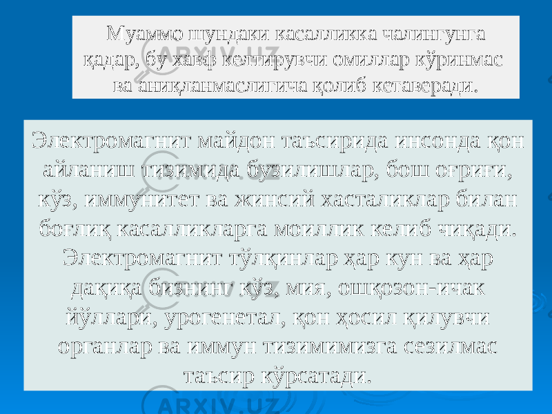 Электромагнит майдон таъсирида инсонда қон айланиш тизимида бузилишлар, бош оғриғи, кўз, иммунитет ва жинсий хасталиклар билан боғлиқ касалликларга моиллик келиб чиқади. Электромагнит тўлқинлар ҳар кун ва ҳар дақиқа бизнинг кўз, мия, ошқозон-ичак йўллари, урогенетал, қон ҳосил қилувчи органлар ва иммун тизимимизга сезилмас таъсир кўрсатади.Муаммо шундаки касалликка чалингунга қадар, бу хавф келтирувчи омиллар кўринмас ва аниқланмаслигича қолиб кетаверади. 