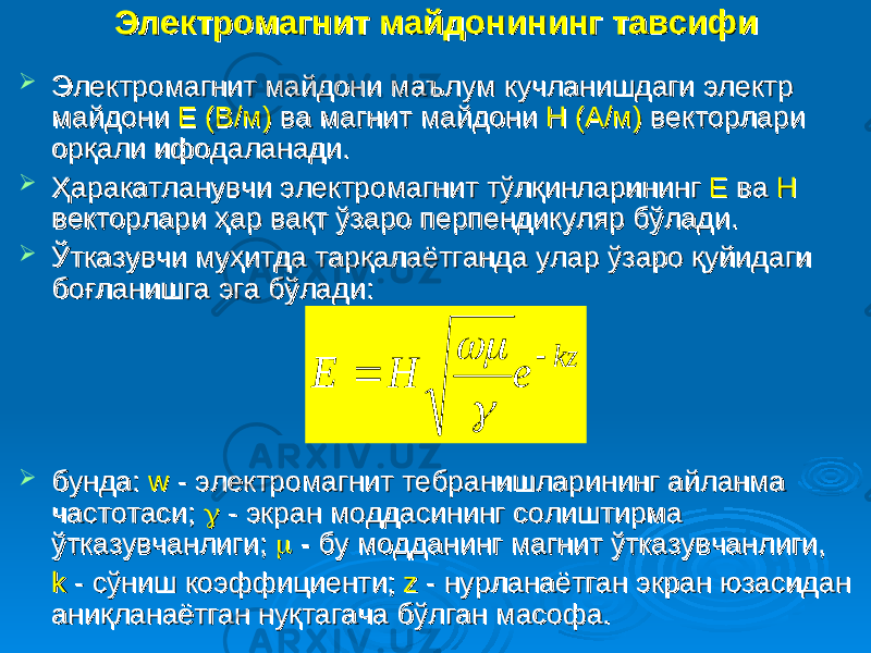 Электромагнит майдонининг тавсифиЭлектромагнит майдонининг тавсифи  Электромагнит майдони маълум кучланишдаги электр Электромагнит майдони маълум кучланишдаги электр майдони майдони Е (В/м)Е (В/м) ва магнит майдони ва магнит майдони Н (А/м)Н (А/м) векторлари векторлари орқали ифодаланади. орқали ифодаланади.  Ҳаракатланувчи электромагнит тўлқинларининг Ҳаракатланувчи электромагнит тўлқинларининг Е Е ва ва Н Н векторлари ҳар вақт ўзаро перпендикуляр бўлади.векторлари ҳар вақт ўзаро перпендикуляр бўлади.  Ўтказувчи муҳитда тарқалаётганда улар ўзаро қуйидаги Ўтказувчи муҳитда тарқалаётганда улар ўзаро қуйидаги боғланишга эга бўлади:боғланишга эга бўлади:  бунда:бунда: w w - электромагнит тебранишларининг айланма - электромагнит тебранишларининг айланма частотаси; частотаси;  - экран моддасининг солиштирма - экран моддасининг солиштирма ўтказувчанлиги; ўтказувчанлиги;  - бу модданинг магнит ўтказувчанлиги, - бу модданинг магнит ўтказувчанлиги, k k - сўниш коэффициенти; - сўниш коэффициенти; zz - нурланаётган экран юзасидан - нурланаётган экран юзасидан аниқланаётган нуқтагача бўлган масофа.аниқланаётган нуқтагача бўлган масофа.kz e H E     