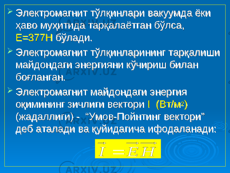  Электромагнит тўлқинлари вакуумда ёки Электромагнит тўлқинлари вакуумда ёки ҳаво муҳитида тарқалаётган бўлса, ҳаво муҳитида тарқалаётган бўлса, Е=377НЕ=377Н бўлади. бўлади.  Электромагнит тўлқинларининг тарқалиши Электромагнит тўлқинларининг тарқалиши майдондаги энергияни кўчириш билан майдондаги энергияни кўчириш билан боғланган.боғланган.  Электромагнит майдондаги энергия Электромагнит майдондаги энергия оқимининг зичлиги вектори оқимининг зичлиги вектори I (Вт/мI (Вт/м 22 )) (жадаллиги) - “Умов-Пойнтинг вектори” (жадаллиги) - “Умов-Пойнтинг вектори” деб аталади ва қуйидагича ифодаланади:деб аталади ва қуйидагича ифодаланади:H E I  