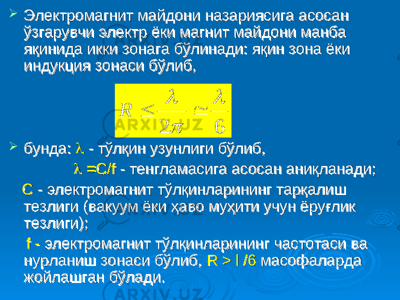  Электромагнит майдони назариясига асосан Электромагнит майдони назариясига асосан ўзгарувчи электр ёки магнит майдони манба ўзгарувчи электр ёки магнит майдони манба яқинида икки зонага бўлинади: яқин зона ёки яқинида икки зонага бўлинади: яқин зона ёки индукция зонаси бўлиб, индукция зонаси бўлиб,  бунда: бунда:  - тўлқин узунлиги бўлиб, - тўлқин узунлиги бўлиб,  == С/fС/f - тенгламасига асосан аниқланади; - тенгламасига асосан аниқланади; С С - электромагнит тўлқинларининг тарқалиш - электромагнит тўлқинларининг тарқалиш тезлиги (вакуум ёки ҳаво муҳити учун ёруғлик тезлиги (вакуум ёки ҳаво муҳити учун ёруғлик тезлиги); тезлиги); f -f - электромагнит тўлқинларининг частотаси ва электромагнит тўлқинларининг частотаси ва нурланиш зонаси бўлиб, нурланиш зонаси бўлиб, R > l /6R > l /6 масофаларда масофаларда жойлашган бўлади.жойлашган бўлади.6 2      R 