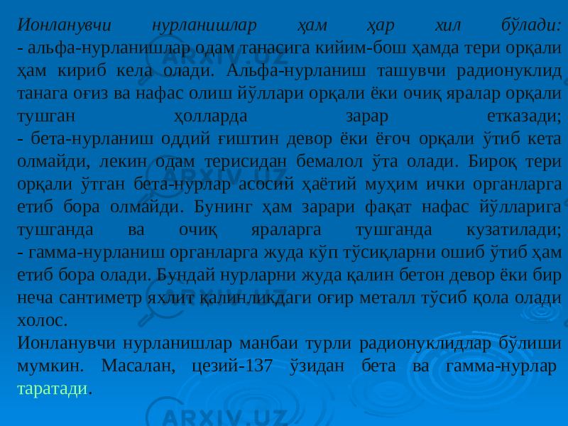 Ионланувчи нурланишлар ҳам ҳар хил бўлади: -  альфа-нурланишлар одам танасига кийим-бош ҳамда тери орқали ҳам кириб кела олади. Альфа-нурланиш ташувчи радионуклид танага оғиз ва нафас олиш йўллари орқали ёки очиқ яралар орқали тушган ҳолларда зарар етказади; - бета-нурланиш оддий ғиштин девор ёки ёғоч орқали ўтиб кета олмайди, лекин одам терисидан бемалол ўта олади. Бироқ тери орқали ўтган бета-нурлар асосий ҳаётий муҳим ички органларга етиб бора олмайди. Бунинг ҳам зарари фақат нафас йўлларига тушганда ва очиқ яраларга тушганда кузатилади; - гамма-нурланиш органларга жуда кўп тўсиқларни ошиб ўтиб ҳам етиб бора олади. Бундай нурларни жуда қалин бетон девор ёки бир неча сантиметр яхлит қалинликдаги оғир металл тўсиб қола олади холос. Ионланувчи нурланишлар манбаи турли радионуклидлар бўлиши мумкин. Масалан, цезий-137 ўзидан бета ва гамма-нурлар  таратади . 