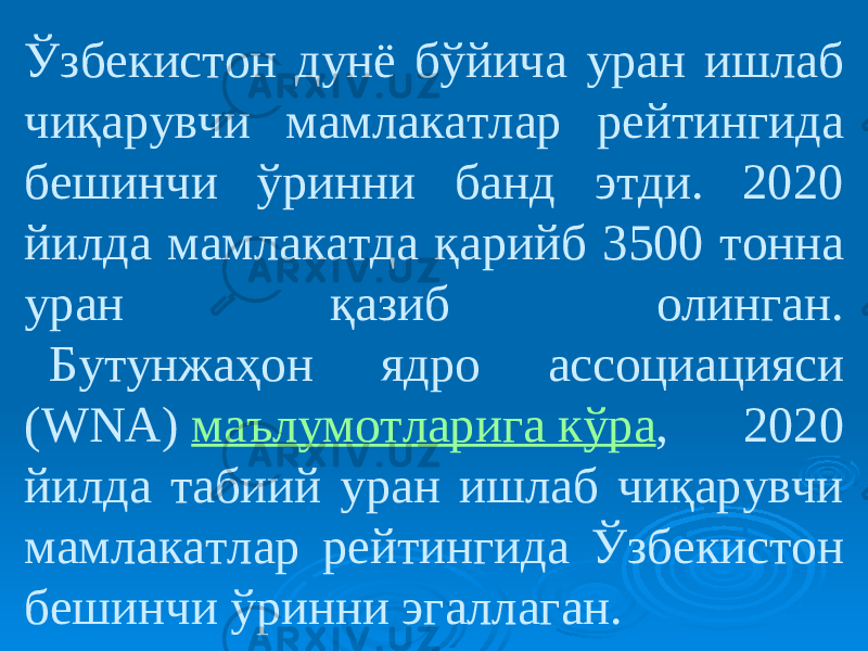 Ўзбекистон дунё бўйича уран ишлаб чиқарувчи мамлакатлар рейтингида бешинчи ўринни банд этди. 2020 йилда мамлакатда қарийб 3500 тонна уран қазиб олинган.   Бутунжаҳон ядро ассоциацияси (WNA)  маълумотларига кўра , 2020 йилда табиий уран ишлаб чиқарувчи мамлакатлар рейтингида Ўзбекистон бешинчи ўринни эгаллаган. 