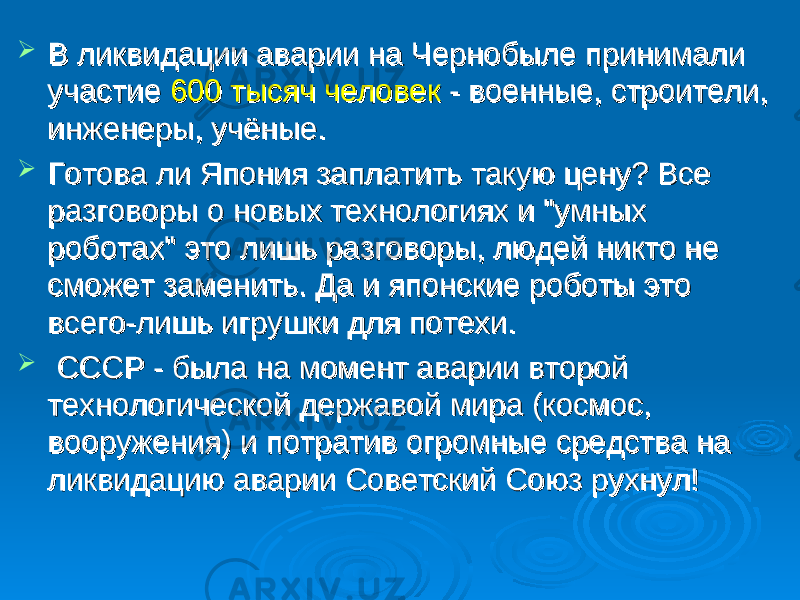  В ликвидации аварии на Чернобыле принимали В ликвидации аварии на Чернобыле принимали участие участие 600 тысяч человек600 тысяч человек - военные, строители, - военные, строители, инженеры, учёные. инженеры, учёные.  Готова ли Япония заплатить такую цену? Все Готова ли Япония заплатить такую цену? Все разговоры о новых технологиях и &#34;умных разговоры о новых технологиях и &#34;умных роботах&#34; это лишь разговоры, людей никто не роботах&#34; это лишь разговоры, людей никто не сможет заменить. Да и японские роботы это сможет заменить. Да и японские роботы это всего-лишь игрушки для потехи.всего-лишь игрушки для потехи.  СССР - была на момент аварии второй СССР - была на момент аварии второй технологической державой мира (космос, технологической державой мира (космос, вооружения) и потратив огромные средства на вооружения) и потратив огромные средства на ликвидацию аварии Советский Союз рухнул! ликвидацию аварии Советский Союз рухнул! 