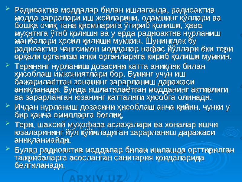  Радиоактив моддалар билан ишлаганда, радиоактив Радиоактив моддалар билан ишлаганда, радиоактив модда зарралари иш жойларини, одамнинг қўллари ва модда зарралари иш жойларини, одамнинг қўллари ва бошқа очиқ тана қисмларига ўтириб қолиши, ҳаво бошқа очиқ тана қисмларига ўтириб қолиши, ҳаво муҳитига ўтиб қолиши ва у ерда радиоактив нурланиш муҳитига ўтиб қолиши ва у ерда радиоактив нурланиш манбалари ҳосил қилиши мумкин. Шунингдек бу манбалари ҳосил қилиши мумкин. Шунингдек бу радиоактив чангсимон моддалар нафас йўллари ёки тери радиоактив чангсимон моддалар нафас йўллари ёки тери орқали организм ички органларига кириб қолиши мумкин.орқали организм ички органларига кириб қолиши мумкин.  Терининг нурланиш дозасини катта аниқлик билан Терининг нурланиш дозасини катта аниқлик билан ҳисоблаш имкониятлари бор. Бунинг учун иш ҳисоблаш имкониятлари бор. Бунинг учун иш бажарилаётган зонанинг зарарланиш даражаси бажарилаётган зонанинг зарарланиш даражаси аниқланади. Бунда ишлатилаётган модданинг активлиги аниқланади. Бунда ишлатилаётган модданинг активлиги ва зарарланган юзанинг катталиги ҳисобга олинади.ва зарарланган юзанинг катталиги ҳисобга олинади.  Ичдан нурланиш дозасини ҳисоблаш анча қийин, чунки у Ичдан нурланиш дозасини ҳисоблаш анча қийин, чунки у бир қанча омилларга боғлиқ. бир қанча омилларга боғлиқ.  Тери, шахсий муҳофаза аслаҳалари ва хоналар ишчи Тери, шахсий муҳофаза аслаҳалари ва хоналар ишчи юзаларининг йўл қўйиладиган зарарланиш даражаси юзаларининг йўл қўйиладиган зарарланиш даражаси аниқланмайди. аниқланмайди.  Булар радиоактив моддалар билан ишлашда орттирилган Булар радиоактив моддалар билан ишлашда орттирилган тажрибаларга асосланган санитария қоидаларида тажрибаларга асосланган санитария қоидаларида белгиланади.белгиланади. 