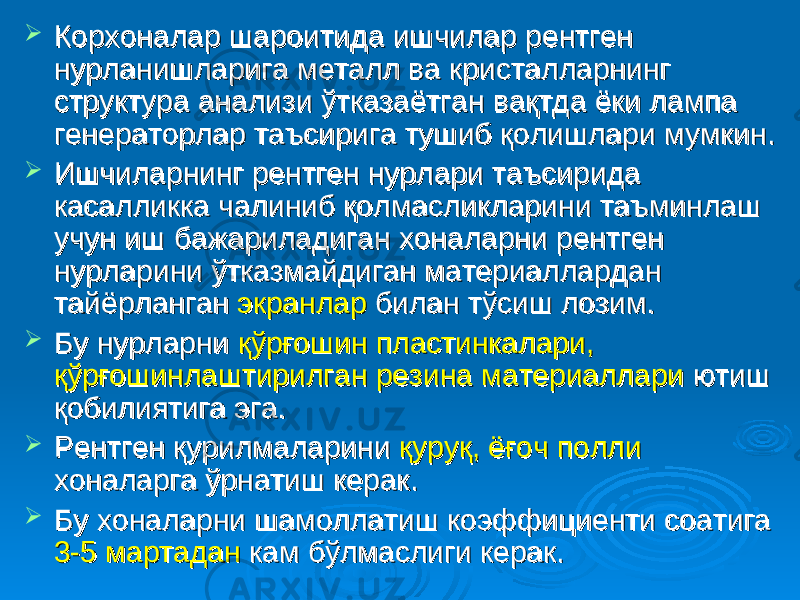  Корхоналар шароитида ишчилар рентген Корхоналар шароитида ишчилар рентген нурланишларига металл ва кристалларнинг нурланишларига металл ва кристалларнинг структура анализи ўтказаётган вақтда ёки лампа структура анализи ўтказаётган вақтда ёки лампа генераторлар таъсирига тушиб қолишлари мумкин. генераторлар таъсирига тушиб қолишлари мумкин.  Ишчиларнинг рентген нурлари таъсирида Ишчиларнинг рентген нурлари таъсирида касалликка чалиниб қолмасликларини таъминлаш касалликка чалиниб қолмасликларини таъминлаш учун иш бажариладиган хоналарни рентген учун иш бажариладиган хоналарни рентген нурларини ўтказмайдиган материаллардан нурларини ўтказмайдиган материаллардан тайёрланган тайёрланган экранлар экранлар билан тўсиш лозим. билан тўсиш лозим.  Бу нурларни Бу нурларни қўрғошин пластинкалари, қўрғошин пластинкалари, қўрғошинлаштирилган резина материаллариқўрғошинлаштирилган резина материаллари ютиш ютиш қобилиятига эга.қобилиятига эга.  Рентген қурилмаларини Рентген қурилмаларини қуруқ, ёғоч поллиқуруқ, ёғоч полли хоналарга ўрнатиш керак. хоналарга ўрнатиш керак.  Бу хоналарни шамоллатиш коэффициенти соатига Бу хоналарни шамоллатиш коэффициенти соатига 3-5 мартадан3-5 мартадан кам бўлмаслиги керак. кам бўлмаслиги керак. 