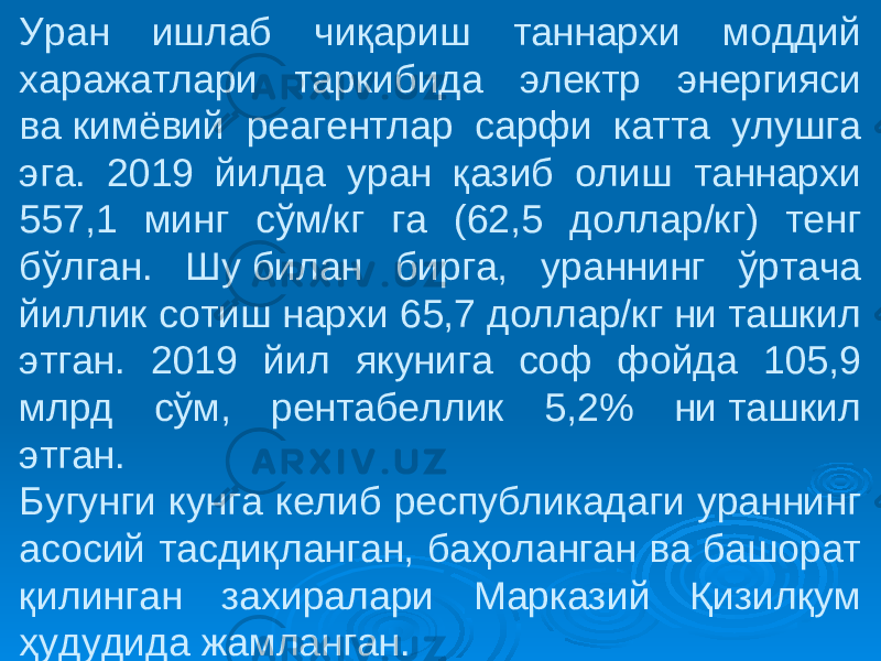 Уран ишлаб чиқариш таннархи моддий харажатлари таркибида электр энергияси ва кимёвий реагентлар сарфи катта улушга эга. 2019 йилда уран қазиб олиш таннархи 557,1 минг сўм/кг га (62,5 доллар/кг) тенг бўлган. Шу билан бирга, ураннинг ўртача йиллик сотиш нархи 65,7 доллар/кг ни ташкил этган. 2019 йил якунига соф фойда 105,9 млрд сўм, рентабеллик 5,2% ни ташкил этган. Бугунги кунга келиб республикадаги ураннинг асосий тасдиқланган, баҳоланган ва башорат қилинган захиралари Марказий Қизилқум ҳудудида жамланган. 