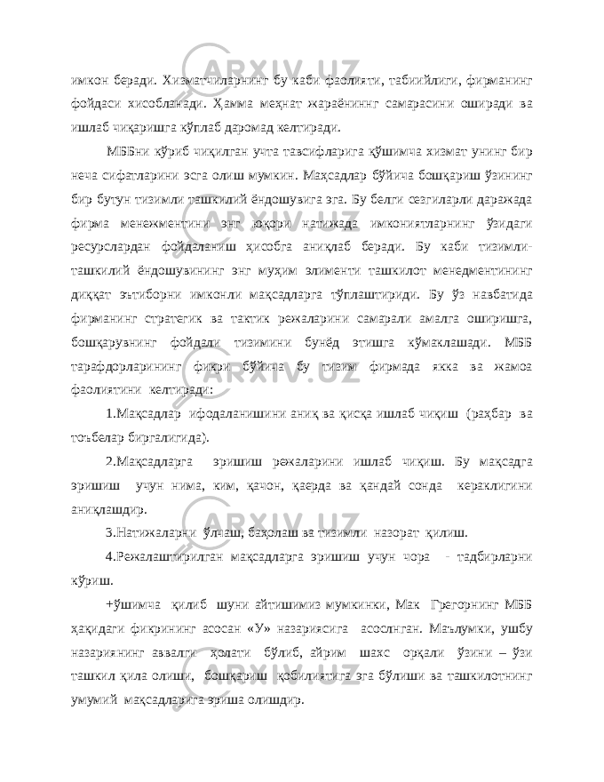 имкон беради. Хизматчиларнинг бу каби фаолияти, табиийлиги, фирманинг фойдаси хисобланади. Ҳамма меҳнат жараёниннг самарасини оширади ва ишлаб чиқаришга кўплаб даромад келтиради. МББни кўриб чиқилган учта тавсифларига қўшимча хизмат унинг бир неча сифатларини эсга олиш мумкин. Маҳсадлар бўйича бошқариш ўзининг бир бутун тизимли ташкилий ёндошувига эга. Бу белги сезгиларли даражада фирма менежментини энг юқори натижада имкониятларнинг ўзидаги ресурслардан фойдаланиш ҳисобга аниқлаб беради. Бу каби тизимли- ташкилий ёндошувининг энг муҳим элименти ташкилот менедментининг диққат эътиборни имконли мақсадларга тўплаштириди. Бу ўз навбатида фирманинг стратегик ва тактик режаларини самарали амалга оширишга, бошқарувнинг фойдали тизимини бунёд этишга кўмаклашади. МББ тарафдорларининг фикри бўйича бу тизим фирмада якка ва жамоа фаолиятини келтиради: 1.Мақсадлар ифодаланишини аниқ ва қисқа ишлаб чиқиш (раҳбар ва тоъбелар биргалигида). 2.Мақсадларга эришиш режаларини ишлаб чиқиш. Бу мақсадга эришиш учун нима, ким, қачон, қаерда ва қандай сонда кераклигини аниқлашдир. 3.Натижаларни ўлчаш, баҳолаш ва тизимли назорат қилиш. 4.Режалаштирилган мақсадларга эришиш учун чора - тадбирларни кўриш. +ўшимча қилиб шуни айтишимиз мумкинки, Мак Грегорнинг МББ ҳақидаги фикрининг асосан «У» назариясига асослнган. Маълумки, ушбу назариянинг аввалги ҳолати бўлиб, айрим шахс орқали ўзини – ўзи ташкил қила олиши, бошқариш қобилиятига эга бўлиши ва ташкилотнинг умумий мақсадларига эриша олишдир. 