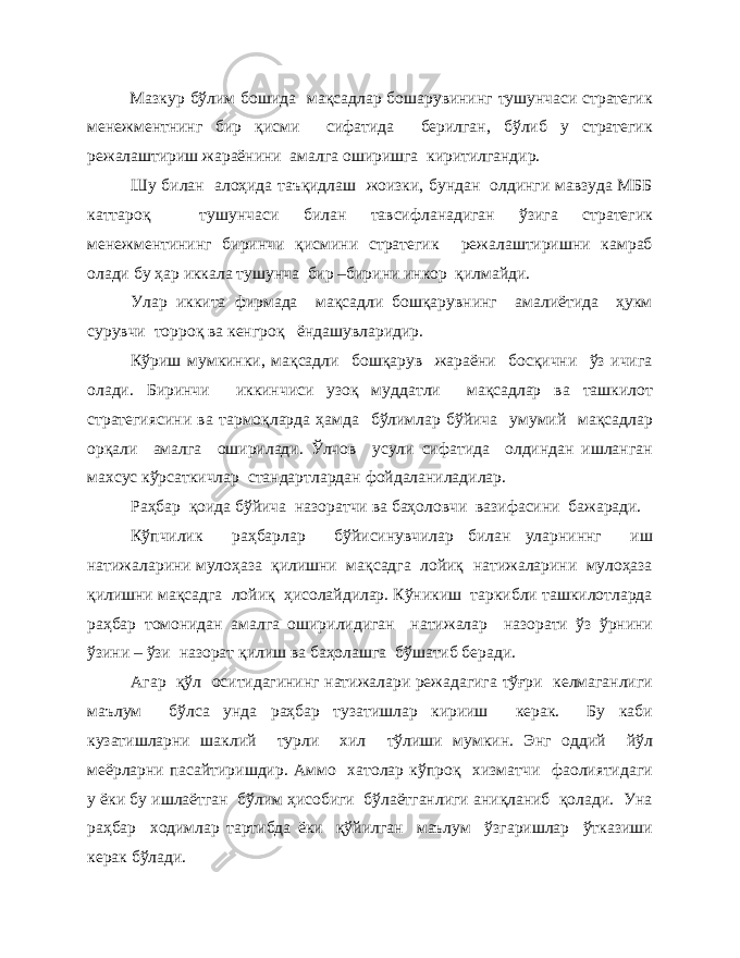 Мазкур бўлим бошида мақсадлар бошарувининг тушунчаси стратегик менежментнинг бир қисми сифатида берилган, бўлиб у стратегик режалаштириш жараёнини амалга оширишга киритилгандир. Шу билан алоҳида таъқидлаш жоизки, бундан олдинги мавзуда МББ каттароқ тушунчаси билан тавсифланадиган ўзига стратегик менежментининг биринчи қисмини стратегик режалаштиришни камраб олади бу ҳар иккала тушунча бир –бирини инкор қилмайди. Улар иккита фирмада мақсадли бошқарувнинг амалиётида ҳукм сурувчи торроқ ва кенгроқ ёндашувларидир. Кўриш мумкинки, мақсадли бошқарув жараёни босқични ўз ичига олади. Биринчи иккинчиси узоқ муддатли мақсадлар ва ташкилот стратегиясини ва тармоқларда ҳамда бўлимлар бўйича умумий мақсадлар орқали амалга оширилади. Ўлчов усули сифатида олдиндан ишланган махсус кўрсаткичлар стандартлардан фойдаланиладилар. Раҳбар қоида бўйича назоратчи ва баҳоловчи вазифасини бажаради. Кўпчилик раҳбарлар бўйисинувчилар билан уларниннг иш натижаларини мулоҳаза қилишни мақсадга лойиқ натижаларини мулоҳаза қилишни мақсадга лойиқ ҳисолайдилар. Кўникиш таркибли ташкилотларда раҳбар томонидан амалга оширилидиган натижалар назорати ўз ўрнини ўзини – ўзи назорат қилиш ва баҳолашга бўшатиб беради. Агар қўл оситидагининг натижалари режадагига тўғри келмаганлиги маълум бўлса унда раҳбар тузатишлар кирииш керак. Бу каби кузатишларни шаклий турли хил тўлиши мумкин. Энг оддий йўл меёрларни пасайтиришдир. Аммо хатолар кўпроқ хизматчи фаолиятидаги у ёки бу ишлаётган бўлим ҳисобиги бўлаётганлиги аниқланиб қолади. Уна раҳбар ходимлар тартибда ёки қўйилган маълум ўзгаришлар ўтказиши керак бўлади. 