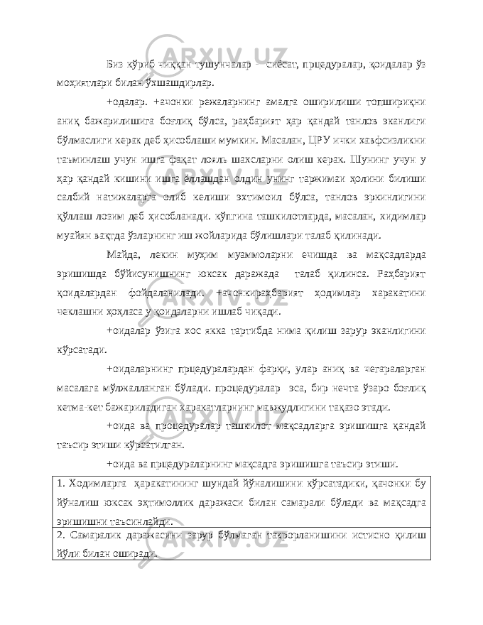 Биз кўриб чиққан тушунчалар - сиёсат, прцедуралар, қоидалар ўз моҳиятлари билан ўхшашдирлар. +одалар. +ачонки режаларнинг амалга оширилиши топшириқни аниқ бажарилишига боғлиқ бўлса, раҳбарият ҳар қандай танлов эканлиги бўлмаслиги керак деб ҳисоблаши мумкин. Масалан, ЦРУ ички хавфсизликни таъминлаш учун ишга фақат лояль шахсларни олиш керак. Шунинг учун у ҳар қандай кишини ишга ёллашдан олдин унинг таржимаи ҳолини билиши салбий натижаларга олиб келиши эхтимоил бўлса, танлов эркинлигини қўллаш лозим деб ҳисобланади. кўпгина ташкилотларда, масалан, хидимлар муайян вақтда ўзларнинг иш жойларида бўлишлари талаб қилинади. Майда, лекин муҳим муаммоларни ечишда ва мақсадларда эришишда бўйисунишнинг юксак даражада талаб қилинса. Раҳбарият қоидалардан фойдаланилади. +ачонкираҳбарият ҳодимлар харакатини чеклашни ҳоҳласа у қоидаларни ишлаб чиқади. +оидалар ўзига хос якка тартибда нима қилиш зарур эканлигини кўрсатади. +оидаларнинг прцедуралардан фарқи, улар аниқ ва чегараларган масалага мўлжалланган бўлади. процедуралар эса, бир нечта ўзаро боғлиқ кетма-кет бажариладиган харакатларнинг мавжудлигини тақазо этади. +оида ва процедуралар ташкилот мақсадларга эришишга қандай таъсир этиши кўрсатилган. +оида ва прцедураларнинг мақсадга эришишга таъсир этиши. 1. Ходимларга ҳаракатининг шундай йўналишини кўрсатадики, қачонки бу йўналиш юксак эҳтимоллик даражаси билан самарали бўлади ва мақсадга эришишни таъсинлайди. 2. Самаралик даражасини зарур бўлмаган такрорланишини истисно қилиш йўли билан оширади. 