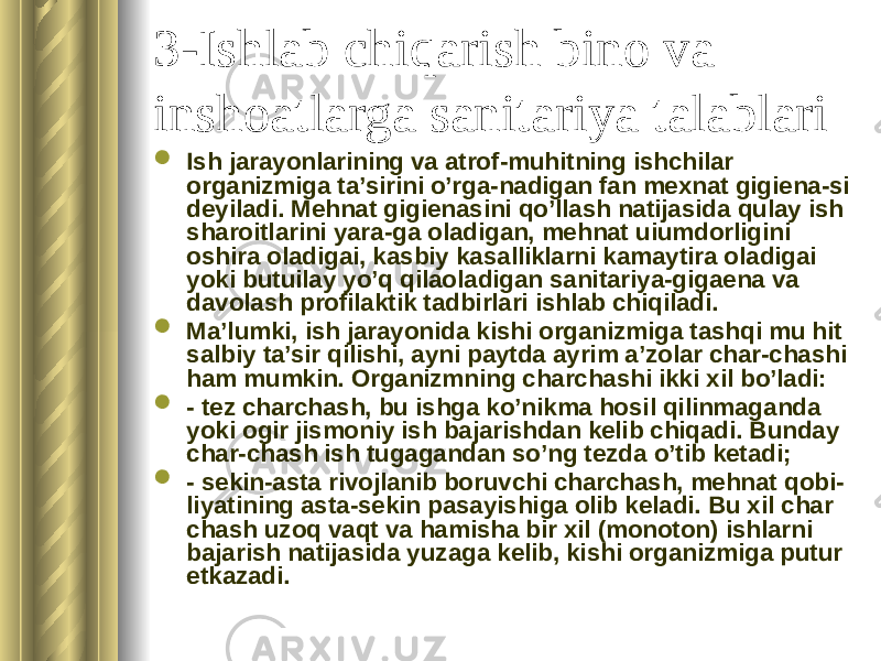 3-Ishlab chiqarish bino va inshoatlarga sanitariya talablari  Ish jarayonlarining va atrof-muhitning ishchilar organizmiga ta’sirini o’rga-nadigan fan mexnat gigiena-si deyiladi. Mehnat gigienasini qo’llash natijasida qulay ish sharoitlarini yara-ga oladigan, mehnat uiumdorligini oshira oladigai, kas biy kasalliklarni kamaytira oladigai yoki butuilay yo’q qilaoladigan sanitariya-gigaena va davolash profilaktik tadbirlari ishlab chiqiladi.  Ma’lumki, ish jarayonida kishi organizmiga tashqi mu hit salbiy ta’sir qilishi, ayni paytda ayrim a’zolar char-chashi ham mumkin. Organizmning charchashi ikki xil bo’ladi:  - tez charchash, bu ishga ko’nikma hosil qilinmaganda yoki ogir jismoniy ish bajarishdan kelib chiqadi. Bunday char-chash ish tugagandan so’ng tezda o’tib ketadi;  - sekin-asta rivojlanib boruvchi charchash, mehnat qobi- liyatining asta-sekin pasayishiga olib keladi. Bu xil char chash uzoq vaqt va hamisha bir xil (monoton) ishlarni bajarish natijasida yuzaga kelib, kishi organizmiga putur etkazadi. 