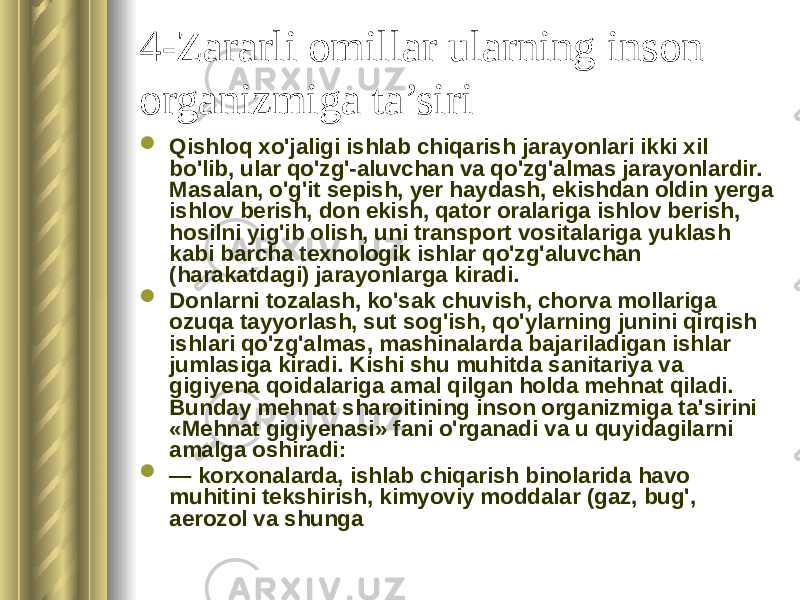 4-Zararli omillar ularning inson organizmiga ta’siri  Qishloq xo&#39;jaligi ishlab chiqarish jarayonlari ikki xil bo&#39;lib, ular qo&#39;zg&#39;-aluvchan va qo&#39;zg&#39;almas jarayonlardir. Masalan, o&#39;g&#39;it sepish, yer haydash, ekishdan oldin yerga ishlov berish, don ekish, qator oralariga ishlov berish, hosilni yig&#39;ib olish, uni transport vositalariga yuklash kabi barcha texnologik ishlar qo&#39;zg&#39;aluvchan (harakatdagi) jarayonlarga kiradi.  Donlarni tozalash, ko&#39;sak chuvish, chorva mollariga ozuqa tayyorlash, sut sog&#39;ish, qo&#39;ylarning junini qirqish ishlari qo&#39;zg&#39;almas, mashinalarda bajariladigan ishlar jumlasiga kiradi. Kishi shu muhitda sanitariya va gigiyena qoidalariga amal qilgan holda mehnat qiladi. Bunday mehnat sharoitining inson organizmiga ta&#39;sirini «Mehnat gigiyenasi» fani o&#39;rganadi va u quyidagilarni amalga oshiradi:  — korxonalarda, ishlab chiqarish binolarida havo muhitini tekshirish, kimyoviy moddalar (gaz, bug&#39;, aerozol va shunga 