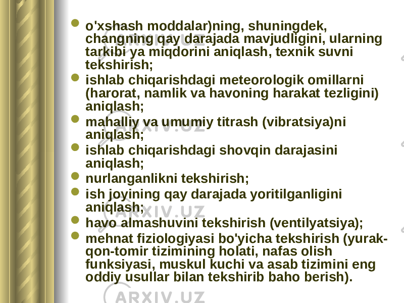  o&#39;xshash moddalar)ning, shuningdek, changning qay darajada mavjudligini, ularning tarkibi ya miqdorini aniqlash, texnik suvni tekshirish;  ishlab chiqarishdagi meteorologik omillarni (harorat, namlik va havoning harakat tezligini) aniqlash;  mahalliy va umumiy titrash (vibratsiya)ni aniqlash;  ishlab chiqarishdagi shovqin darajasini aniqlash;  nurlanganlikni tekshirish;  ish joyining qay darajada yoritilganligini aniqlash;  havo almashuvini tekshirish (ventilyatsiya);  mehnat fiziologiyasi bo&#39;yicha tekshirish (yurak- qon-tomir tizimining holati, nafas olish funksiyasi, muskul kuchi va asab tizimini eng oddiy usullar bilan tekshirib baho berish). 