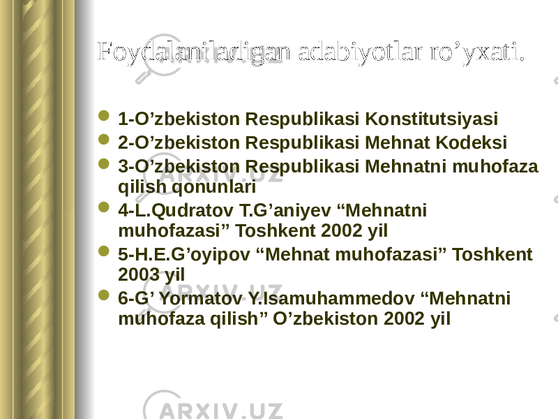 Foydalaniladigan adabiyotlar ro’yxati.  1-O’zbekiston Respublikasi Konstitutsiyasi  2-O’zbekiston Respublikasi Mehnat Kodeksi  3-O’zbekiston Respublikasi Mehnatni muhofaza qilish qonunlari  4-L.Qudratov T.G’aniyev “Mehnatni muhofazasi” Toshkent 2002 yil  5-H.E.G’oyipov “Mehnat muhofazasi” Toshkent 2003 yil  6-G’ Yormatov Y.Isamuhammedov “Mehnatni muhofaza qilish” O’zbekiston 2002 yil 