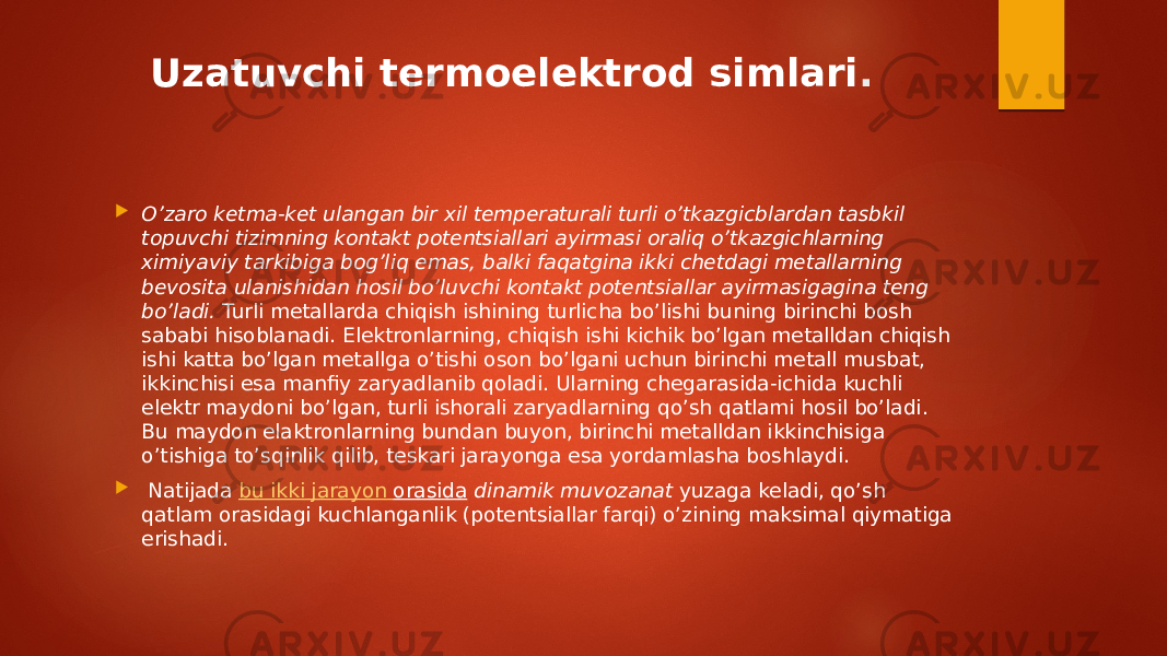 Uzatuvchi termoelektrod simlari .  О’zaro ketma-ket ulangan bir xil temperaturali turli о’tkazgicblardan tasbkil topuvchi tizimning kontakt potentsiallari ayirmasi oraliq о’tkazgichlarning ximiyaviy tarkibiga bog’liq emas, balki faqatgina ikki chetdagi metallarning bevosita ulanishidan hosil bo’luvchi kontakt potentsiallar ayirmasigagina teng bo’ladi.  Turli metallarda chiqish ishining turlicha bo’lishi buning birinchi bosh sababi hisoblanadi. Elektronlarning, chiqish ishi kichik bo’lgan metalldan chiqish ishi katta bo’lgan metallga o’tishi oson bo’lgani uchun birinchi metall musbat, ikkinchisi esa manfiy zaryadlanib qoladi. Ularning chegarasida-ichida kuchli elektr maydoni bo’lgan, turli ishorali zaryadlarning qo’sh qatlami hosil bo’ladi. Bu maydon elaktronlarning bundan buyon, birinchi metalldan ikkinchisiga o’tishiga to’sqinlik qilib, teskari jarayonga esa yordamlasha boshlaydi.  Natijada  bu ikki jarayon orasida  dinamik muvozanat  yuzaga keladi, qo’sh qatlam orasidagi kuchlanganlik (potentsiallar farqi) o’zining maksimal qiymatiga erishadi. 