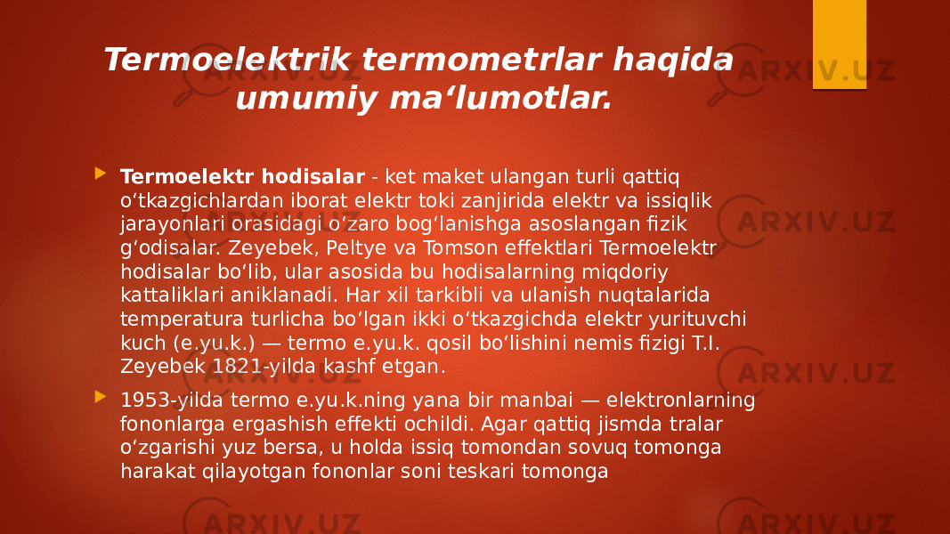 Termoelektrik termometrlar haqida umumiy ma‘lumotlar.  Termoelektr hodisalar  - ket maket ulangan turli qattiq oʻtkazgichlardan iborat elektr toki zanjirida elektr va issiqlik jarayonlari orasidagi oʻzaro bogʻlanishga asoslangan fizik gʻodisalar. Zeyebek, Peltye va Tomson effektlari Termoelektr hodisalar boʻlib, ular asosida bu hodisalarning miqdoriy kattaliklari aniklanadi. Har xil tarkibli va ulanish nuqtalarida temperatura turlicha boʻlgan ikki oʻtkazgichda elektr yurituvchi kuch (e.yu.k.) — termo e.yu.k. qosil boʻlishini nemis fizigi T.I. Zeyebek 1821-yilda kashf etgan.  1953-yilda termo e.yu.k.ning yana bir manbai — elektronlarning fononlarga ergashish effekti ochildi. Agar qattiq jismda tralar oʻzgarishi yuz bersa, u holda issiq tomondan sovuq tomonga harakat qilayotgan fononlar soni teskari tomonga 