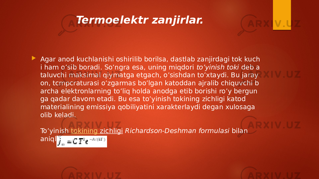 Termoelektr zanjirlar.  Agar anod kuchlanishi oshirilib borilsa, dastlab zanjirdagi tok kuch i ham o’sib boradi. So’ngra esa, uning miqdori  to’yinish toki  deb a taluvchi maksimal qiymatga etgach, o’sishdan to’xtaydi. Bu jaray on, tcmpcraturasi o’zgarmas bo’lgan katoddan ajralib chiquvchi b archa elektronlarning to’liq holda anodga etib borishi ro’y bergun ga qadar davom etadi. Bu esa to’yinish tokining zichligi katod materialining emissiya qobiliyatini xarakterlaydi degan xulosaga olib keladi. To’yinish  tokining zichligi  Richardson-Deshman formulasi  bilan aniqlanadi: 