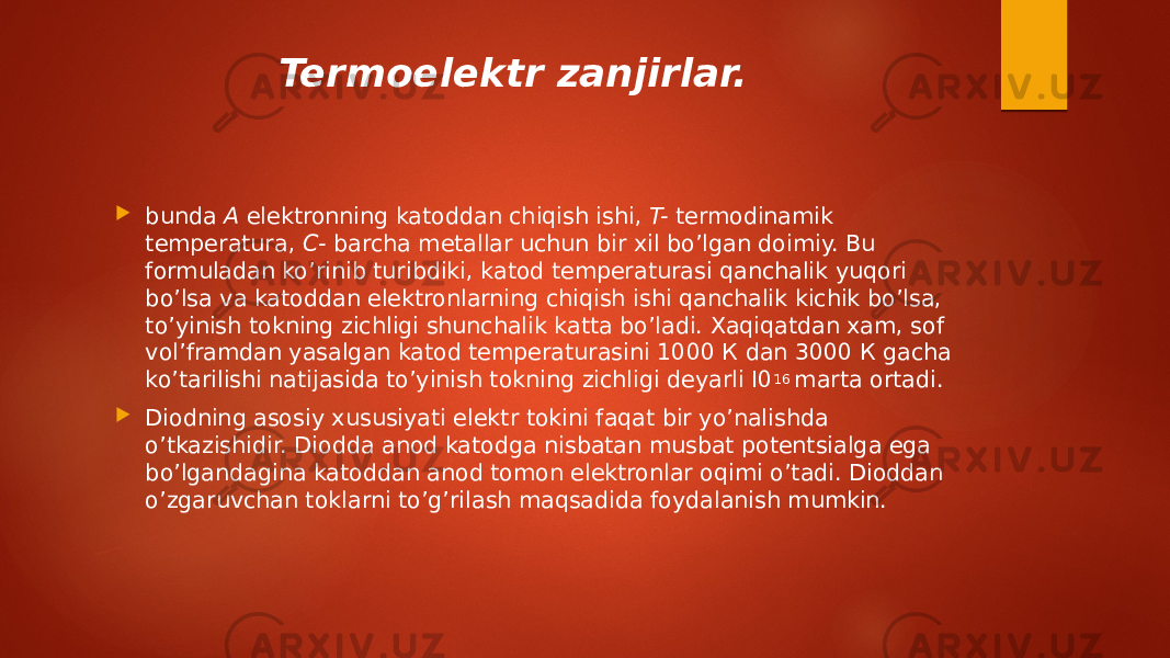 Termoelektr zanjirlar.  bunda  A  elektronning katoddan chiqish ishi,  T-  termodinamik temperatura,  C-  barcha metallar uchun bir xil bo’lgan doimiy. Bu formuladan ko’rinib turibdiki, katod temperaturasi qanchalik yuqori bo’lsa va katoddan elektronlarning chiqish ishi qanchalik kichik bo’lsa, to’yinish tokning zichligi shunchalik katta bo’ladi. Xaqiqatdan xam, sof vol’framdan yasalgan katod temperaturasini 1000 К dan 3000 К gacha ko’tarilishi natijasida to’yinish tokning zichligi deyarli I0 16  marta ortadi.  Diodning asosiy xususiyati elektr tokini faqat bir yo’nalishda o’tkazishidir. Diodda anod katodga nisbatan musbat potentsialga ega bo’lgandagina katoddan anod tomon elektronlar oqimi o’tadi. Dioddan o’zgaruvchan toklarni to’g’rilash maqsadida foydalanish mumkin. 