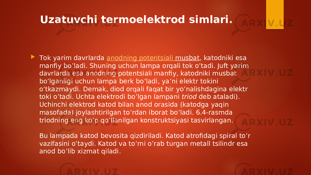 Uzatuvchi termoelektrod simlari .  Тоk yarim davrlarda  anodning potentsiali musbat , katodniki esa manfiy bo’ladi. Shuning uchun lampa orqali tok o’tadi. Juft yarim davrlarda esa anodning potentsiali manfiy, katodniki musbat bo’lganligi uchun lampa berk bo’ladi, ya’ni elektr tokini o’tkazmaydi. Demak, diod orqali faqat bir yo’nalishdagina elektr toki o’tadi. Uchta elektrodi bo’lgan lampani  triod  deb ataladi). Uchinchi elektrod katod bilan anod orasida (katodga yaqin masofada) joylashtirilgan to’rdan iborat bo’ladi. 6.4-rasmda triodning eng ko’p qo’llanilgan konstruktsiyasi tasvirlangan. Bu lampada katod bevosita qizdiriladi. Katod atrofidagi spiral to’r vazifasini o’taydi. Katod va to’rni o’rab turgan metall tsilindr esa anod bo’lib xizmat qiladi. 