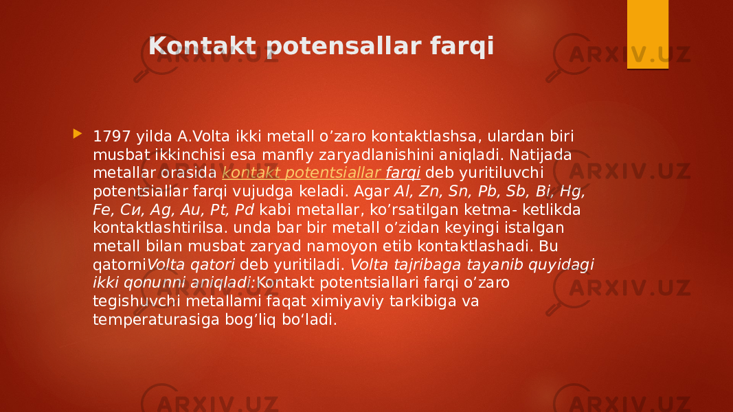 Kontakt potensallar farqi  1797 yilda A.Volta ikki metall o’zaro kontaktlashsa, ulardan biri musbat ikkinchisi esa manfly zaryadlanishini aniqladi. Natijada metallar orasida   kontakt potentsiallar farqi  deb yuritiluvchi potentsiallar farqi vujudga keladi. Agar  Al, Zn, Sn, Pb, Sb, Bi, Hg, Fe, Си, Ag, Au, Pt, Pd  kabi metallar, ko’rsatilgan ketma- ketlikda kontaktlashtirilsa. unda bar bir metall o’zidan keyingi istalgan metall bilan musbat zaryad namoyon etib kontaktlashadi. Bu qatorni Volta qatori  deb yuritiladi.  Volta tajribaga tayanib quyidagi ikki qonunni aniqladi: Kontakt potentsiallari farqi о’zaro tegishuvchi metallami faqat ximiyaviy tarkibiga va temperaturasiga bog’liq bo‘ladi. 