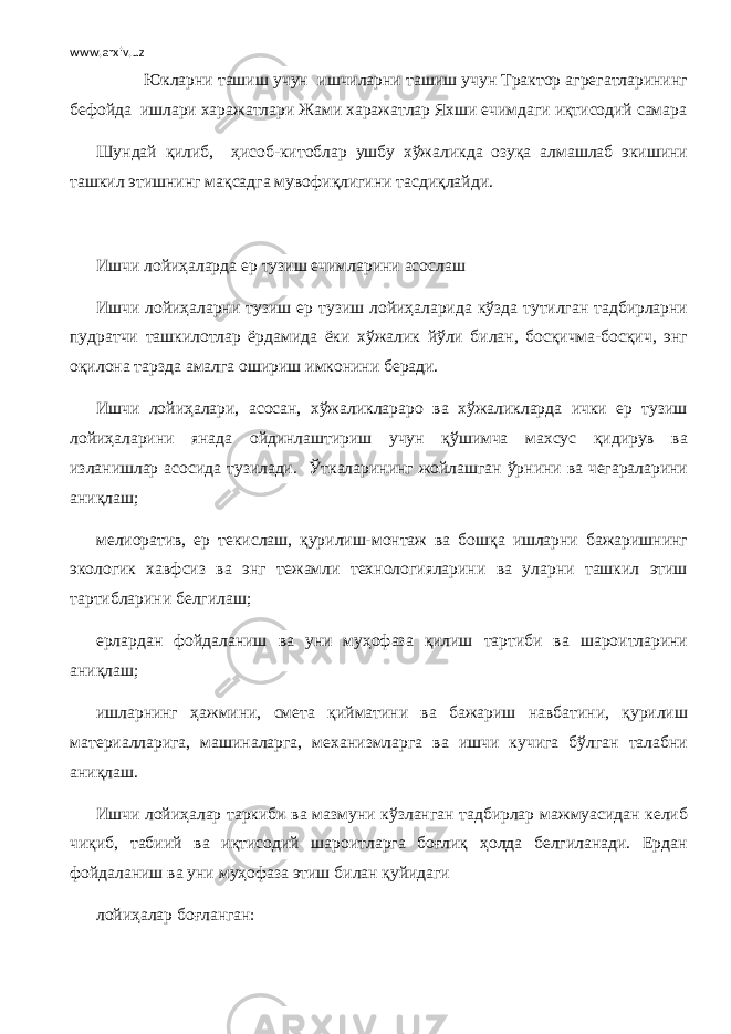 www.arxiv.uz Юкларни ташиш учун ишчиларни ташиш учун Трактор агрегатларининг бефойда ишлари харажатлари Жами харажатлар Яхши ечимдаги иқтисодий самара Шундай қилиб, ҳисоб-китоблар ушбу хўжаликда озуқа алмашлаб экишини ташкил этишнинг мақсадга мувофиқлигини тасдиқлайди. Ишчи лойиҳаларда ер тузиш ечимларини асослаш Ишчи лойиҳаларни тузиш ер тузиш лойиҳаларида кўзда тутилган тадбирларни пудратчи ташкилотлар ёрдамида ёки хўжалик йўли билан, босқичма-босқич, энг оқилона тарзда амалга ошириш имконини беради. Ишчи лойиҳалари, асосан, хўжаликлараро ва хўжаликларда ички ер тузиш лойиҳаларини янада ойдинлаштириш учун қўшимча махсус қидирув ва изланишлар асосида тузилади. Ў ткаларининг жойлашган ўрнини ва чегараларини аниқлаш; мелиоратив, ер текислаш, қурилиш-монтаж ва бошқа ишларни бажаришнинг экологик хавфсиз ва энг тежамли технологияларини ва уларни ташкил этиш тартибларини белгилаш; ерлардан фойдаланиш ва уни муҳофаза қилиш тартиби ва шароитларини аниқлаш; ишларнинг ҳажмини, смета қийматини ва бажариш навбатини, қурилиш материалларига, машиналарга, механизмларга ва ишчи кучига бўлган талабни аниқлаш. Ишчи лойиҳалар таркиби ва мазмуни кўзланган тадбирлар мажмуасидан келиб чиқиб, табиий ва иқтисодий шароитларга боғлиқ ҳолда белгиланади. Ердан фойдаланиш ва уни муҳофаза этиш билан қуйидаги лойиҳалар боғланган: 