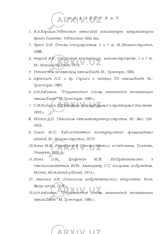 А Д А Б И Ё Т Л А Р 1. И . А . Каримов . Узбекистон иктисодий ислохатларни чукурлаштириш йулида Тошкент : Узбекистон 1995 йил . 2. Орлов П.И. Основы консруирования. 1 и 2 т. М.:Машиностроение, 1988. 3. Анурьев В.И. Справочник констуктора- машиностроителя. 1 и 2 т. М.: Машиностроение, 1973. 4. Техническая эксплутация автомобилей. М.: Транпорт, 1983. 5. Афанасьев Л.Л. и др. Гаражи и станции ТО автомобилей. М.: Транспорт, 1980. 6. А.Н.Авдонкин. “Теоритические основы технической эксплуатации автомобилей” М, Транспорт. 1985 г. 7. С.М.Кодиров, С.Е.Никитин. Автомобильные и тракторные двигателя. 1990 г 8. Маслов Д.П. Технология автомототракторостроения. М.: Выс. Шк. 1963. 9. Сомов Ю.С. Художественное конструирование промыщленных изделий. М.: Машиностроение, 1970. 10. Закин М.В., Рашидов Н.Р. Основы научного исследования. Тошкент, Укитувчи. 1995 й. 11. Заика П.М., Трифонова М.Ф. Изобретательство в сельскохозяственном ВУЗе. Альтшуллер Г.С. Алгоритм изобретения. Москва, Московский рабочий, 1973 г. 12. Антонов А.В. Психология изобретательского творчества. Киев, Выща школа, 1978 г. 13. А.Н.Авдонкин. “Теоритические основы технической эксплуатации автомобилей” М, Транспорт. 1985 г. 