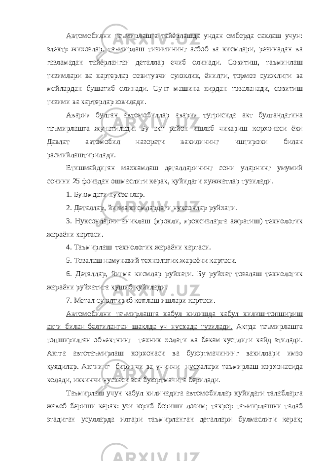 Автомобилни таъмирлашга тайёрлашда ундан омборда саклаш учун: электр жихозлар, таъмирлаш тизимининг асбоб ва кисмлари, резинадан ва газламадан тайёрланган деталлар ечиб олинади. Совитиш, таъминлаш тизимлари ва картерлар совитувчи суюклик, ёнилги, тормоз суюклиги ва мойлардан бушатиб олинади. Сунг машина кирдан тозаланади, совитиш тизими ва картерлар ювилади. Авария булган автомобиллар авария тугрисида акт булгандагина таъмирлашга жунатилади. Бу акт район ишлаб чикариш корхонаси ёки Давлат автомобил назорати вакилининг иштироки билан расмийлаштирилади. Етишмайдиган махкамлаш деталларининг сони уларнинг умумий сонини 25 фоиздан ошмаслиги керак, куйидаги хужжатлар тузилади. 1. Буюмдаги нуксонлар. 2. Деталлар, йигма кисмлардаги нуксонлар руйхати. 3. Нуксонларни аниклаш (ярокли, яроксизларга ажратиш) технологик жараёни картаси. 4. Таъмирлаш технологик жараёни картаси. 5. Тозалаш намунавий технологик жараёни картаси. 6. Деталлар, йигма кисмлар руйхати. Бу руйхат тозалаш технологик жараёни руйхатига кушиб куйилади. 7. Метал суюлтириб коплаш ишлари картаси. Автомобилни таъмирлашга кабул килишда кабул килиш-топшириш акти билан белгиланган шаклда уч нусхада тузилади. Актда таъмирлашга топширилган объектнинг техник холати ва бекам-кустлиги кайд этилади. Актга автотаъмирлаш корхонаси ва буюртмачининг вакиллари имзо куядилар. Актнинг биринчи ва учинчи нусхалари таъмирлаш корхонасида колади, иккинчи нусхаси эса буюртмачига берилади. Таъмирлаш учун кабул килинадига автомобиллар куйидаги талабларга жавоб бериши керак: узи юриб бориши лозим; такрор таъмирлашни талаб этадиган усулларда илгари таъмирланган деталлари булмаслиги керак; 