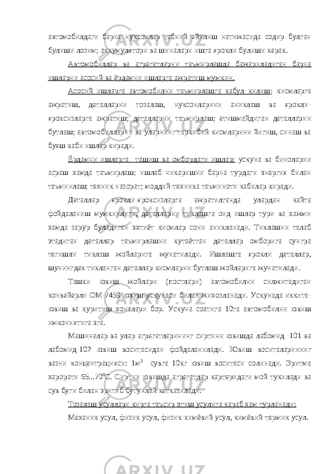 автомобилдаги барча нуксонлар табиий ейилиш натижасида содир булган булиши лозим; аккумулятори ва шиналари ишга ярокли булиши керак. Автомобиллар ва агрегатларни таъмирлашда бажариладиган барча ишларни асосий ва ёрдамчи ишларга ажратиш мумкин. Асосий ишларга автомобилни таъмирлашга кабул килиш ; кисмларга ажратиш, деталларни тозалаш, нуксонларини аниклаш ва ярокли- яроксизларга ажратиш; деталларни таъмирлаш; етишмайдиган деталларни бутлаш; автомобилларни ва уларнинг таркибий кисмларини йигиш, синаш ва буяш каби ишлар киради. Ёрдамчи ишларга ташиш ва омбордаги ишлар; ускуна ва биноларни асраш хамда таъмирлаш; ишлаб чикаришни барча турдаги энергия билан таъминлаш; техник назорат; моддий-техника таъминоти кабилар киради. Деталлар ярокли-яроксизларга ажратилганда улардан кайта фойдаланиш мумкинлиги, деталларни тиклашга оид ишлар тури ва хажми хамда зарур буладиган эхтиёт кисмлар сони аникланади. Тиклашни талаб этадиган деталлар таъмирлашни кутаётган деталлар омборига сунгра тегишли тиклаш жойларига жунатилади. Ишлашга ярокли деталлар, шунингдек тикланган деталлар кисмларни бутлаш жойларига жунатилади. Ташки ювиш жойлари (постлари) автомобилни силжитадиган конвейерли ОМ-7459 ювиш ускунаси билан жихозланади. Ускунада иккита- ювиш ва куритиш хоналари бор. Ускуна соатига 10та автомобилни ювиш имкониятига эга. Машиналар ва улар агрегатларининг сиртини ювишда лабомид -101 ва лабомид-102 ювиш воситасидан фойдаланилади. Ювиш воситаларининг вазни концентрацияси: 1м 3 сувга 10кг ювиш воситаси солинади. Эритма харорати 65...70 0 С. Сиртни ювишда агрегатлар картеридаги мой тукилади ва сув буги билан эритиб бутунлай кетказилади. Тозалаш усуллари кирга таъсир этиш усулига караб хам турланади: Механик усул, физик усул, физик-кимёвий усул, кимёвий-термик усул. 