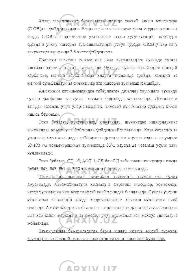 Хозир тозалашнинг барча жараёнларида сунъий ювиш воситалари (СЮВ)дан фойдаланилади. Уларнинг асосини сиртки фаол моддалар ташкил этади. СЮВнинг эритмалари узларининг ювиш хусусиятлари жихатдан одатдаги уткир ишкорли аралашмаларидан устун туради. СЮВ уткир натр эритмасига караганда 3-5 хисса фойдалирок. Двигател совитиш тизимининг ички кисмларидаги чукинди тузлар ишкорли эритмалар билан тозаланади. Чукинди тузлар таркибидаги кальций карбонати, магний карбонатлари хлорид кислотада эрийди, кальций ва магний сульфадлари ва силикатлар эса ишкорли эритмада юмшайди. Алюминий котишмаларидан тайёрланган деталлар сиртидаги чукинди тузлар фосфорли ва сутли кислота ёрдамида кетказилади. Деталларни зангдан тозалаш учун уларга механик, кимёвий ёки жилвир суюклик билан ишлов берилади. Эски буёклар, эритувчилар, ювувчилар, шунингдек ишкорларнинг эритмалари ва махсус асбоблардан фойдаланиб тозаланади. Кора металлар ва уларнинг котишмаларидан тайёрланган деталларни каустик соданинг сувдаги 50-100 г/л концентрацияли эритмасида 85 0 С хароратда тозалаш усули кенг кулланилади. Эски буёклар СП - 6, АФТ-1, СД ёки СП каби ювиш воситалари хамда №646, 647, 648, 651 ва Р-10 эриткичлар ёрдамида кетказилади. Таъмирлаш ишларида автомобил кисмларга кисман ёки тулик ажратилади. Автомобилларни кисмларга ажратиш гилофлар, копкоклар, ихота тусикларни кам вакт сарфлаб ечиб олишдан бошланади. Сунгра узатиш механизми занжирлар хамда юлдузчаларнинг юритиш механизми ечиб олинади. Автомобилдан ечиб олинган агрегатлар ва деталлар стеллажларига выа хар кайси маркадаги автомобил учун мулжалланган махсус яшикларга жойланади. Таъмирлашда бажариладиган барча ишлар иккита асосий гурухга: кисмларга ажратиш-йигиш ва таъмирлаш-тиклаш ишларига булинади. 