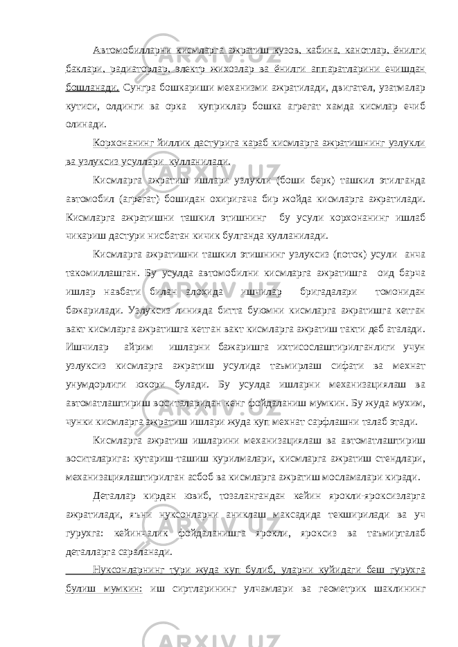 Автомобилларни кисмларга ажратиш кузов, кабина, канотлар, ёнилги баклари, радиаторлар, электр жихозлар ва ёнилги аппаратларини ечишдан бошланади. Сунгра бошкариши механизми ажратилади, двигател, узатмалар кутиси, олдинги ва орка куприклар бошка агрегат хамда кисмлар ечиб олинади. Корхонанинг йиллик дастурига караб кисмларга ажратишнинг узлукли ва узлуксиз усуллари кулланилади. Кисмларга ажратиш ишлари узлукли (боши берк) ташкил этилганда автомобил (агрегат) бошидан охиригача бир жойда кисмларга ажратилади. Кисмларга ажратишни ташкил этишнинг бу усули корхонанинг ишлаб чикариш дастури нисбатан кичик булганда кулланилади. Кисмларга ажратишни ташкил этишнинг узлуксиз (поток) усули анча такомиллашган. Бу усулда автомобилни кисмларга ажратишга оид барча ишлар навбати билан алохида ишчилар бригадалари томонидан бажарилади. Узлуксиз линияда битта буюмни кисмларга ажратишга кетган вакт кисмларга ажратишга кетган вакт кисмларга ажратиш такти деб аталади. Ишчилар айрим ишларни бажаришга ихтисослаштирилганлиги учун узлуксиз кисмларга ажратиш усулида таъмирлаш сифати ва мехнат унумдорлиги юкори булади. Бу усулда ишларни механизациялаш ва автоматлаштириш воситаларидан кенг фойдаланиш мумкин. Бу жуда мухим, чунки кисмларга ажратиш ишлари жуда куп мехнат сарфлашни талаб этади. Кисмларга ажратиш ишларини механизациялаш ва автоматлаштириш воситаларига: кутариш-ташиш курилмалари, кисмларга ажратиш стендлари, механизациялаштирилган асбоб ва кисмларга ажратиш мосламалари киради. Деталлар кирдан ювиб, тозалангандан кейин ярокли-яроксизларга ажратилади, яъни нуксонларни аниклаш максадида текширилади ва уч гурухга: кейинчалик фойдаланишга ярокли, яроксиз ва таъмирталаб деталларга сараланади. Нуксонларнинг тури жуда куп булиб, уларни куйидаги беш гурухга булиш мумкин: иш сиртларининг улчамлари ва геометрик шаклининг 