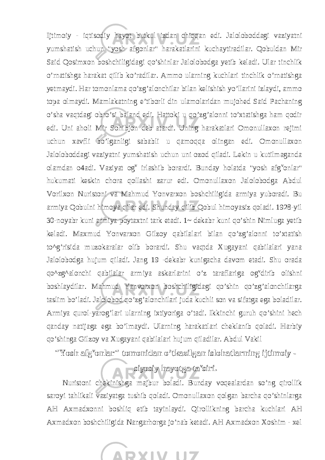 Ijtimoiy - iqtisodiy hayot butkul izdan chiqqan edi. Jaloloboddagi vaziyatni yumshatish uchun &#34;yosh afgonlar&#34; harakatlarini kuchaytiradilar. Qobuldan Mir Said Qosimxon boshchiligidagi qo’shinlar Jalolobodga yetib keladi. Ular tinchlik o’rnatishga harakat qilib ko’radilar. Ammo ularning kuchlari tinchlik o’rnatishga yetmaydi. Har tomonlama qo’zg’alonchilar bilan kelishish yo’llarini izlaydi, ammo topa olmaydi. Mamlakatning e’tiborli din ulamolaridan mujohed Said Pachaning o’sha vaqtdagi obro’si baland edi. Hattoki u qo’zg’alonni to’xtatishga ham qodir edi. Uni aholi Mir Sohibjon deb atardi. Uning harakatlari Omonullaxon rejimi uchun xavfli bo’lganligi sababli u qamoqqa olingan edi. Omonullaxon Jaloloboddagi vaziyatni yumshatish uchun uni ozod qiladi. Lekin u kutilmaganda olamdan o4adi. Vaziyat og v irlashib borardi. Bunday holatda &#34;yosh afg v onlar&#34; hukumati keskin chora qollashi zarur edi. Omonullaxon Jalolobodga Abdul Vorilxon Nuristoni va Mahmud Yonvarxon boshchiligida armiya yuboradi. Bu armiya Qobulni himoya qilar edi. Shunday qilib Qobul himoyasiz qoladi. 1928-yil 30-noyabr kuni armiya poytaxtni tark etadi. 1~ dekabr kuni qo’shin Nimluga yetib keladi. Maxmud Yonvarxon Gilzoy qabilalari bilan qo’zg’alonni to’xtatish to^g’risida muzokaralar olib borardi. Shu vaqtda Xugayani qabilalari yana Jalolobodga hujum qiladi. Jang 19 -dekabr kunigacha davom etadi. Shu orada qo^zg^alonchi qabilalar armiya askarlarini o’z taraflariga og v dirib olishni boshlaydilar. Mahmud Yanvorxon boshchiligidagi qo’shin qo’zg’alonchilarga taslim bo’ladi. Jalolobod qo’zg’alonchilari juda kuchli son va sifatga ega boladilar. Armiya qurol-yarog’lari ularning ixtiyoriga o’tadi. Ikkinchi guruh qo’shini hech qanday natijaga ega bo’lmaydi. Ularning harakatlari cheklanib qoladi. Harbiy qo’shinga Gilzoy va Xugayani qabilalari hujum qiladilar. Abdul Vakil &#34;Yosh afg v onlar&#34; tomonidan o’tkazilgan islohatlarning ijtimoiy - siyosiy hayotga ta v siri. Nuristoni chekinishga majbur boladi. Bunday voqealardan so’ng qirollik saroyi tahlikali vaziyatga tushib qoladi. Omonullaxon qolgan barcha qo’shinlarga AH Axmadxonni boshliq etib tayinlaydi. Qirollikning barcha kuchlari AH Axmadxon boshchiligida Nangarhorga jo’nab ketadi. AH Axmadxon Xoshim - xel 