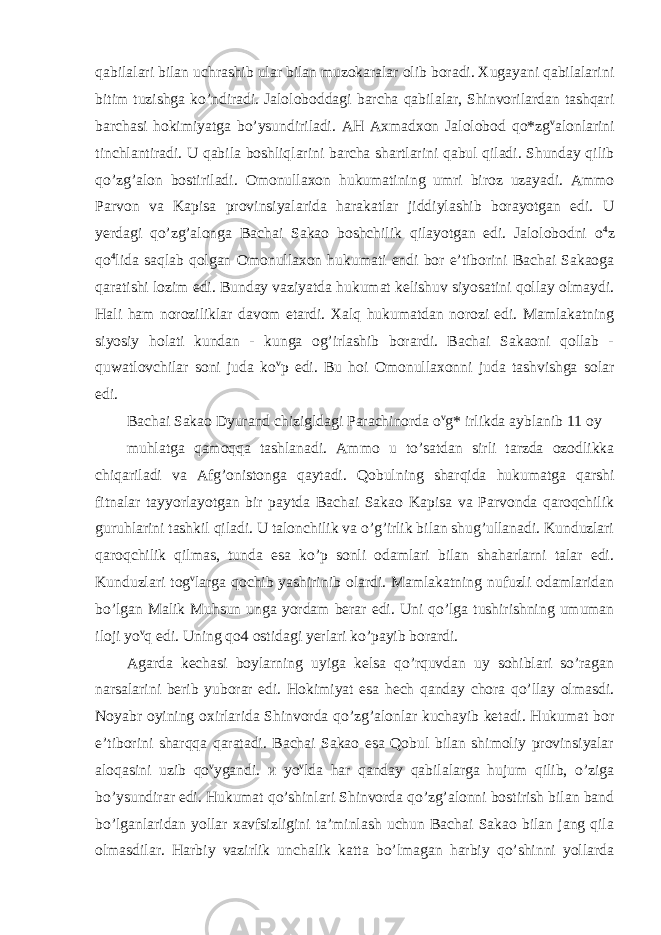 qabilalari bilan uchrashib ular bilan muzokaralar olib boradi. Xugayani qabilalarini bitim tuzishga ko’ndiradi. Jaloloboddagi barcha qabilalar, Shinvorilardan tashqari barchasi hokimiyatga bo’ysundiriladi. AH Axmadxon Jalolobod qo*zg v alonlarini tinchlantiradi. U qabila boshliqlarini barcha shartlarini qabul qiladi. Shunday qilib qo’zg’alon bostiriladi. Omonullaxon hukumatining umri biroz uzayadi. Ammo Parvon va Kapisa provinsiyalarida harakatlar jiddiylashib borayotgan edi. U yerdagi qo’zg’alonga Bachai Sakao boshchilik qilayotgan edi. Jalolobodni o 4 z qo 4 lida saqlab qolgan Omonullaxon hukumati endi bor e’tiborini Bachai Sakaoga qaratishi lozim edi. Bunday vaziyatda hukumat kelishuv siyosatini qollay olmaydi. Hali ham noroziliklar davom etardi. Xalq hukumatdan norozi edi. Mamlakatning siyosiy holati kundan - kunga og’irlashib borardi. Bachai Sakaoni qollab - quwatlovchilar soni juda ko v p edi. Bu hoi Omonullaxonni juda tashvishga solar edi. Bachai Sakao Dyurand chizigldagi Parachinorda o v g* irlikda ayblanib 11 oy muhlatga qamoqqa tashlanadi. Ammo u to’satdan sirli tarzda ozodlikka chiqariladi va Afg’onistonga qaytadi. Qobulning sharqida hukumatga qarshi fitnalar tayyorlayotgan bir paytda Bachai Sakao Kapisa va Parvonda qaroqchilik guruhlarini tashkil qiladi. U talonchilik va o’g’irlik bilan shug’ullanadi. Kunduzlari qaroqchilik qilmas, tunda esa ko’p sonli odamlari bilan shaharlarni talar edi. Kunduzlari tog v larga qochib yashirinib olardi. Mamlakatning nufuzli odamlaridan bo’lgan Malik Muhsun unga yordam berar edi. Uni qo’lga tushirishning umuman iloji yo v q edi. Uning qo4 ostidagi yerlari ko’payib borardi. Agarda kechasi boylarning uyiga kelsa qo’rquvdan uy sohiblari so’ragan narsalarini berib yuborar edi. Hokimiyat esa hech qanday chora qo’llay olmasdi. Noyabr oyining oxirlarida Shinvorda qo’zg’alonlar kuchayib ketadi. Hukumat bor e’tiborini sharqqa qaratadi. Bachai Sakao esa Qobul bilan shimoliy provinsiyalar aloqasini uzib qo v ygandi. и yo v lda har qanday qabilalarga hujum qilib, o’ziga bo’ysundirar edi. Hukumat qo’shinlari Shinvorda qo’zg’alonni bostirish bilan band bo’lganlaridan yollar xavfsizligini ta’minlash uchun Bachai Sakao bilan jang qila olmasdilar. Harbiy vazirlik unchalik katta bo’lmagan harbiy qo’shinni yollarda 