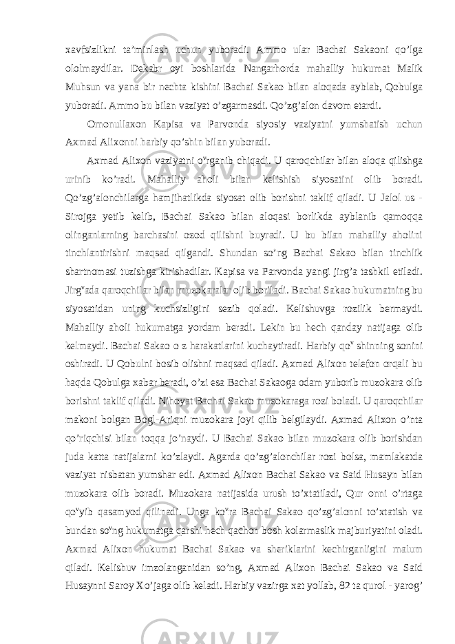 xavfsizlikni ta’minlash uchun yuboradi. Ammo ular Bachai Sakaoni qo’lga ololmaydilar. Dekabr oyi boshlarida Nangarhorda mahalliy hukumat Malik Muhsun va yana bir nechta kishini Bachai Sakao bilan aloqada ayblab, Qobulga yuboradi. Ammo bu bilan vaziyat o’zgarmasdi. Qo’zg’alon davom etardi. Omonullaxon Kapisa va Parvonda siyosiy vaziyatni yumshatish uchun Axmad Alixonni harbiy qo’shin bilan yuboradi. Axmad Alixon vaziyatni o v rganib chiqadi. U qaroqchilar bilan aloqa qilishga urinib ko’radi. Mahalliy aholi bilan kelishish siyosatini olib boradi. Qo’zg’alonchilarga hamjihatlikda siyosat olib borishni taklif qiladi. U Jalol us - Sirojga yetib kelib, Bachai Sakao bilan aloqasi borlikda ayblanib qamoqqa olinganlarning barchasini ozod qilishni buyradi. U bu bilan mahalliy aholini tinchlantirishni maqsad qilgandi. Shundan so’ng Bachai Sakao bilan tinchlik shartnomasi tuzishga kirishadilar. Kapisa va Parvonda yangi jirg’a tashkil etiladi. Jirg v ada qaroqchilar bilan muzokaralar olib boriladi. Bachai Sakao hukumatning bu siyosatidan uning kuchsizligini sezib qoladi. Kelishuvga rozilik bermaydi. Mahalliy aholi hukumatga yordam beradi. Lekin bu hech qanday natijaga olib kelmaydi. Bachai Sakao o z harakatlarini kuchaytiradi. Harbiy qo v shinning sonini oshiradi. U Qobulni bosib olishni maqsad qiladi. Axmad Alixon telefon orqali bu haqda Qobulga xabar beradi, o’zi esa Bachai Sakaoga odam yuborib muzokara olib borishni taklif qiladi. Nihoyat Bachai Sakao muzokaraga rozi boladi. U qaroqchilar makoni bolgan Bogl-Ariqni muzokara joyi qilib belgilaydi. Axmad Alixon o’nta qo’riqchisi bilan toqqa jo’naydi. U Bachai Sakao bilan muzokara olib borishdan juda katta natijalarni ko’zlaydi. Agarda qo’zg’alonchilar rozi bolsa, mamlakatda vaziyat nisbatan yumshar edi. Axmad Alixon Bachai Sakao va Said Husayn bilan muzokara olib boradi. Muzokara natijasida urush to’xtatiladi, Qur onni o’rtaga qo v yib qasamyod qilinadi. Unga ko v ra Bachai Sakao qo’zg’alonni to’xtatish va bundan so v ng hukumatga qarshi hech qachon bosh kolarmaslik majburiyatini oladi. Axmad Alixon hukumat Bachai Sakao va sheriklarini kechirganligini malum qiladi. Kelishuv imzolanganidan so’ng, Axmad Alixon Bachai Sakao va Said Husaynni Saroy Xo’jaga olib keladi. Harbiy vazirga xat yollab, 82 ta qurol - yarog’ 