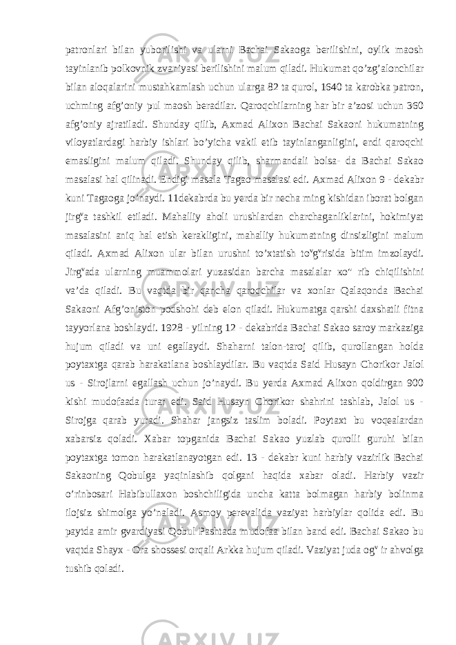 patronlari bilan yuborilishi va ularni Bachai Sakaoga berilishini, oylik maosh tayinlanib polkovnik zvaniyasi berilishini malum qiladi. Hukumat qo’zg’alonchilar bilan aloqalarini mustahkamlash uchun ularga 82 ta qurol, 1640 ta karobka patron, uchming afg’oniy pul maosh beradilar. Qaroqchilarning har bir a’zosi uchun 360 afg’oniy ajratiladi. Shunday qilib, Axmad Alixon Bachai Sakaoni hukumatning viloyatlardagi harbiy ishlari bo’yicha vakil etib tayinlanganligini, endi qaroqchi emasligini malum qiladi. Shunday qilib, sharmandali bolsa- da Bachai Sakao masalasi hal qilinadi. Endigi masala Tagao masalasi edi. Axmad Alixon 9 - dekabr kuni Tagaoga jo’naydi. 11dekabrda bu yerda bir necha ming kishidan iborat bolgan jirg v a tashkil etiladi. Mahalliy aholi urushlardan charchaganliklarini, hokimiyat masalasini aniq hal etish kerakligini, mahalliy hukumatning dinsizligini malum qiladi. Axmad Alixon ular bilan urushni to’xtatish to v g v risida bitim imzolaydi. Jirg v ada ularning muammolari yuzasidan barcha masalalar ко &#34; rib chiqilishini va’da qiladi. Bu vaqtda bir qancha qaroqchilar va xonlar Qalaqonda Bachai Sakaoni Afg’oniston podshohi deb elon qiladi. Hukumatga qarshi daxshatli fitna tayyorlana boshlaydi. 1928 - yilning 12 - dekabrida Bachai Sakao saroy markaziga hujum qiladi va uni egallaydi. Shaharni talon-taroj qilib, qurollangan holda poytaxtga qarab harakatlana boshlaydilar. Bu vaqtda Said Husayn Chorikor Jalol us - Sirojlarni egallash uchun jo’naydi. Bu yerda Axmad Alixon qoldirgan 900 kishi mudofaada turar edi. Said Husayn Chorikor shahrini tashlab, Jalol us - Sirojga qarab yuradi. Shahar jangsiz taslim boladi. Poytaxt bu voqealardan xabarsiz qoladi. Xabar topganida Bachai Sakao yuzlab qurolli guruhi bilan poytaxtga tomon harakatlanayotgan edi. 13 - dekabr kuni harbiy vazirlik Bachai Sakaoning Qobulga yaqinlashib qolgani haqida xabar oladi. Harbiy vazir o’rinbosari Habibullaxon boshchiligida uncha katta bolmagan harbiy bolinma ilojsiz shimolga yo’naladi. Asmoy perevalida vaziyat harbiylar qolida edi. Bu paytda amir gvardiyasi Qobul Pashtada mudofaa bilan band edi. Bachai Sakao bu vaqtda Shayx - Ora shossesi orqali Arkka hujum qiladi. Vaziyat juda og v ir ahvolga tushib qoladi. 