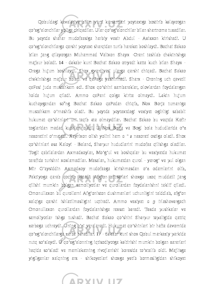 Qobuldagi kavaleriya bilim yurti kursantlari poytaxtga bostirib kelayotgan qo’zg’alonchilar yoliga chiqadilar. Ular qo’zg v alonchilar bilan shartnoma tuzadilar. Bu paytda shahar mudofaasiga harbiy vazir Abdul - Azizxon kirishadi. U qo’zg’alonchilarga qarshi poytaxt sharqidan turib harakat boshlaydi. Bachai Sakao bilan jang qilayotgan Muhammad Valixon Shayx -Orani tashlab chekinishga majbur boladi. 14 - dekabr kuni Bachai Sakao otryadi katta kuch bilan Shayx - Oraga hujum boshlaydi. Shox gvardiyasi ularga qarshi chiqadi. Bachai Sakao chekinishga majbur boladi va qaPaga yashirinadi. Sharx - Oroning uch qavatli qaFasi juda mustahkam edi. Shox qo’shini zambaraklar, olovlardan foydalangan holda hujum qiladi. Ammo qaPani qolga kirita olmaydi. Lekin hujum kuchaygandan so v ng Bachai Sakao qaPadan chiqib, Nox Borja tumaniga mustahkam o’rnashib oladi. Bu paytda poytaxtdagi vaziyat ogIrligi sababli hukumat qo’shinlari uni taqib eta olmaydilar. Bachai Sakao bu vaqtda Kofir toglaridan madad kuchlari oladi. U Nox Borja va Bogl bola hududlarida o v z nazoratini o’rnatadi. Xayrixon olish yolini ham o &#34; z nazorati ostiga oladi. Shox qo’shinlari esa Kaloyi - Baland, Sherpur hududlarini mudofaa qilishga oladilar. Togli qabilalardan Axmadzoylar, Mo’g’ul va boshqalar bu vaziyatda hukumat tarafida turishni xoxlamadilar. Masalan, hukumatdan qurol - yarog’ va pul olgan Mir G’aysiddin Axmadzoy mudofaaga kirishmasdan o’z odamlarini olib, Paktiyoga qarab qochib ketadi. Afg v on ofitserlari shoxga uzoq muddatli jang qilishi mumkin bolgan samoliyotlar va qurollardan foydalanishni taklif qiladi. Omonullaxon bu qurollarni Afg’oniston dushmanlari uchunligini talddlab, afg v on xalqiga qarshi ishlatilmasligini uqtiradi. Ammo vaziyat o g irlashavergach Omonullaxon qurollardan foydalanishga raxsat beradi. Tezda pushkalar va samoliyotlar ishga tushadi. Bachai Sakao qo’shini Sherpur tepaligida qattiq zarbaga uchraydi. Uning o’zi yaralanadi. Hukumat qo’shinlari bir hafta davomida qo’zg’alonchilarga zarba beradilar. 17 - dekabr kuni shox Qobul markaziy parkida nutq so’zlaydi. U qo’zg’alonning iqtisodiyotga keltirishi mumkin bolgan zararlari haqida so’zladi va mamlakatning rivojlanishi borasida to’xtalib oldi. Majlisga yigllganlar xalqning arz - shikoyatlari shoxga yetib bormasligidan shikoyat 