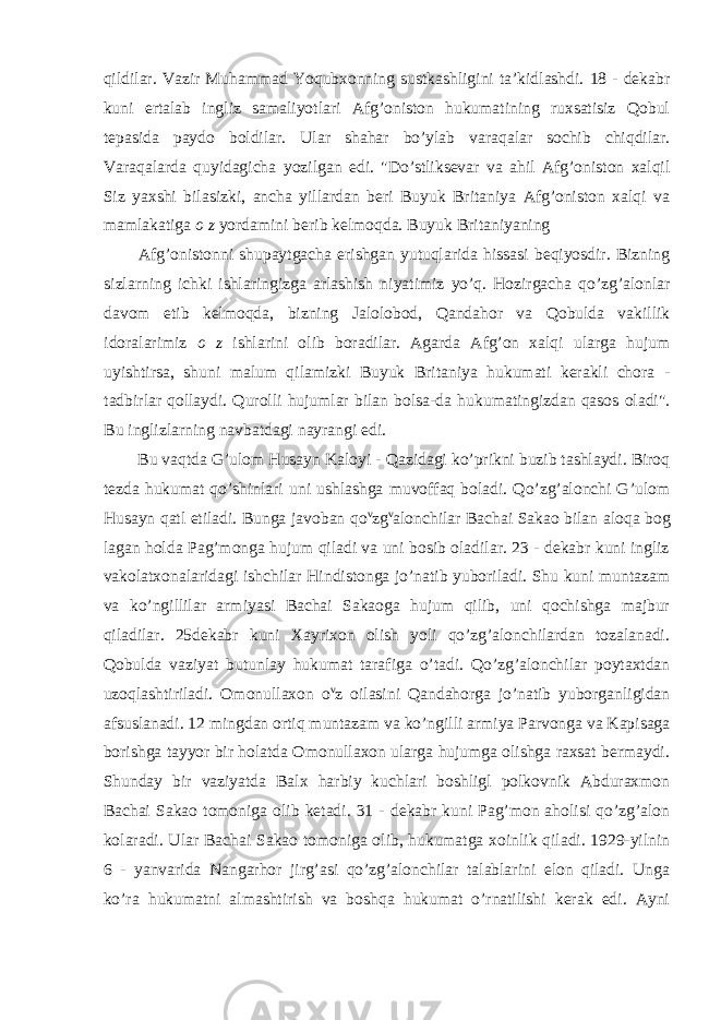 qildilar. Vazir Muhammad Yoqubxonning sustkashligini ta’kidlashdi. 18 - dekabr kuni ertalab ingliz samaliyotlari Afg’oniston hukumatining ruxsatisiz Qobul tepasida paydo boldilar. Ular shahar bo’ylab varaqalar sochib chiqdilar. Varaqalarda quyidagicha yozilgan edi. &#34;Do’stliksevar va ahil Afg’oniston xalqil Siz yaxshi bilasizki, ancha yillardan beri Buyuk Britaniya Afg’oniston xalqi va mamlakatiga o z yordamini berib kelmoqda. Buyuk Britaniyaning Afg’onistonni shupaytgacha erishgan yutuqlarida hissasi beqiyosdir. Bizning sizlarning ichki ishlaringizga arlashish niyatimiz yo’q. Hozirgacha qo’zg’alonlar davom etib kelmoqda, bizning Jalolobod, Qandahor va Qobulda vakillik idoralarimiz o z ishlarini olib boradilar. Agarda Afg’on xalqi ularga hujum uyishtirsa, shuni malum qilamizki Buyuk Britaniya hukumati kerakli chora - tadbirlar qollaydi. Qurolli hujumlar bilan bolsa-da hukumatingizdan qasos oladi&#34;. Bu inglizlarning navbatdagi nayrangi edi. Bu vaqtda G’ulom Husayn Kaloyi - Qazidagi ko’prikni buzib tashlaydi. Biroq tezda hukumat qo’shinlari uni ushlashga muvoffaq boladi. Qo’zg’alonchi G’ulom Husayn qatl etiladi. Bunga javoban qo v zg v alonchilar Bachai Sakao bilan aloqa bog lagan holda Pag’monga hujum qiladi va uni bosib oladilar. 23 - dekabr kuni ingliz vakolatxonalaridagi ishchilar Hindistonga jo’natib yuboriladi. Shu kuni muntazam va ko’ngillilar armiyasi Bachai Sakaoga hujum qilib, uni qochishga majbur qiladilar. 25dekabr kuni Xayrixon olish yoli qo’zg’alonchilardan tozalanadi. Qobulda vaziyat butunlay hukumat tarafiga o’tadi. Qo’zg’alonchilar poytaxtdan uzoqlashtiriladi. Omonullaxon o v z oilasini Qandahorga jo’natib yuborganligidan afsuslanadi. 12 mingdan ortiq muntazam va ko’ngilli armiya Parvonga va Kapisaga borishga tayyor bir holatda Omonullaxon ularga hujumga olishga raxsat bermaydi. Shunday bir vaziyatda Balx harbiy kuchlari boshligl polkovnik Abduraxmon Bachai Sakao tomoniga olib ketadi. 31 - dekabr kuni Pag’mon aholisi qo’zg’alon kolaradi. Ular Bachai Sakao tomoniga olib, hukumatga xoinlik qiladi. 1929-yilnin 6 - yanvarida Nangarhor jirg’asi qo’zg’alonchilar talablarini elon qiladi. Unga ko’ra hukumatni almashtirish va boshqa hukumat o’rnatilishi kerak edi. Ayni 