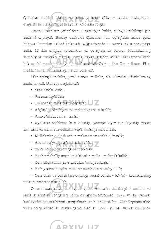 Qandahor kuchlari islohatlarni butunlay bekor qilish va davlat boshqaruvini o’zgartirishni talab qila boshlaydilar. Chorasiz qolgan Omonullaxon o’z yo’nalishini o’zgartirgan holda, qo’zg’alonchilarga yon bosishni o.’ylaydi. Bunday vaziyatda Qandahor ham qo v zg v alon ostida qolsa hukumat butunlay barbod bolar edi. Afg’onistonda bu vaqtda 23 ta provinsiya bolib, 10 dan ortiglda noroziliklar va qo’zg’alonlar borardi. Mamlakatning shimoliy va markaziy qismlari Bachai Sakao tarafdori edilar. Ular Omonullaxon hukumatini mamlakatdan yo’qotishni xoxlardi. Oxir -oqibat Omonullaxon 18 ta moddali hujjatni imzolashga majbur bolar edi. Ular qo’zg’alonchilar, ya v ni asosan mullalar, din ulamolari, feadallarning xoxishlari edi. Ular quyidagicha edi: • Senat tashkil etish; • Prokuror tayinlash; • Turkiyadan studentlarni qaytarish; • Afg’onistonda Deyaband maktabiga raxsat berish; • Poraxo’rlikka barham berish; • Ayollarga sochlarini kalta qilishga, yevropa kiyimlarini kiyishga raxsat bermaslik va ularni yuz-qollarini yopib yurishga majburlash; • Mullalardan o’qitish uchun malumotnoma talab qilmaslik; • Aholini ro’yxatga olishni bekor qilish; • Spirtli ichimliklar ichganlarni jazolash; • Har bir mahalliy organlarda bittadan mulla - muhtasib bolishi; • Dam olish kunini payshanbadan jumaga olkazish; • Harbiy xizmatdagilar murid va murshidlarni tanlay olish; • Qarz olish va berish jarayonlariga ruxsat berish; • Kiyini - kechaklarning turlarini nazorat ostiga olish. Omonullaxon bu shartlarni qabul qiladi. Ammo bu shartlar yirik mullalar va feadallar shartlari bo v lganligi uchun qo’zg’alon to v xtamadi. 1929 -yil 13 - yanvar kuni Bachai Sakao Shinvor qo’zg’alonchilari bilan qo’shiladi. Ular Xayrixon olish yolini qolga kiritadilar. Poytaxtga yol oladilar. 1929 - yil 14 - yanvar kuni shox 