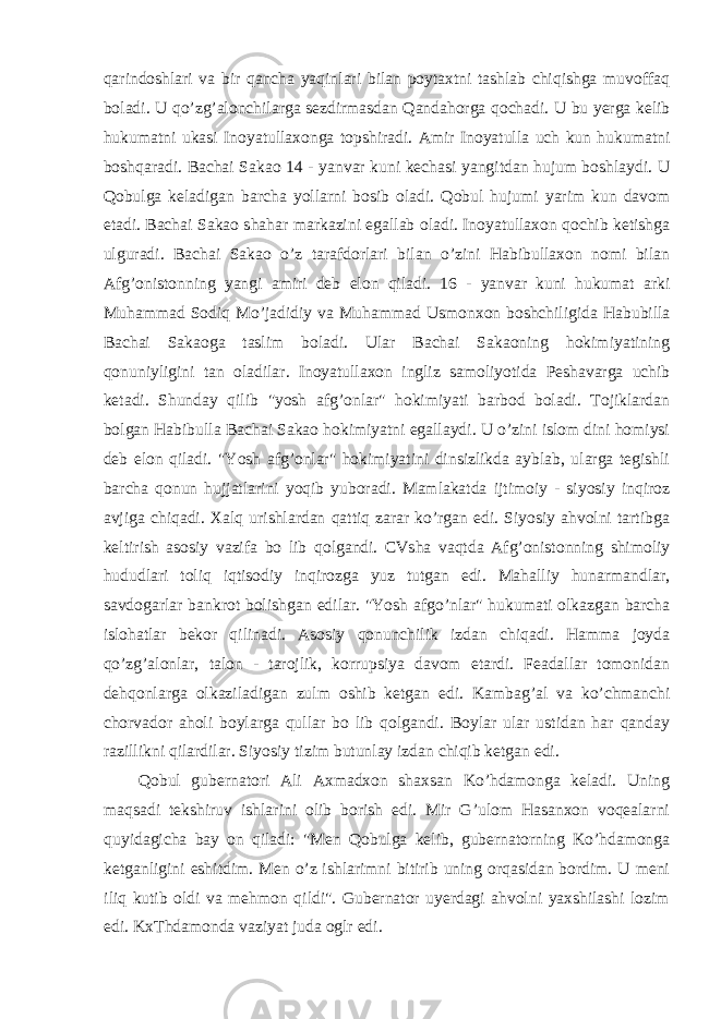 qarindoshlari va bir qancha yaqinlari bilan poytaxtni tashlab chiqishga muvoffaq boladi. U qo’zg’alonchilarga sezdirmasdan Qandahorga qochadi. U bu yerga kelib hukumatni ukasi Inoyatullaxonga topshiradi. Amir Inoyatulla uch kun hukumatni boshqaradi. Bachai Sakao 14 - yanvar kuni kechasi yangitdan hujum boshlaydi. U Qobulga keladigan barcha yollarni bosib oladi. Qobul hujumi yarim kun davom etadi. Bachai Sakao shahar markazini egallab oladi. Inoyatullaxon qochib ketishga ulguradi. Bachai Sakao o’z tarafdorlari bilan o’zini Habibullaxon nomi bilan Afg’onistonning yangi amiri deb elon qiladi. 16 - yanvar kuni hukumat arki Muhammad Sodiq Mo’jadidiy va Muhammad Usmonxon boshchiligida Habubilla Bachai Sakaoga taslim boladi. Ular Bachai Sakaoning hokimiyatining qonuniyligini tan oladilar. Inoyatullaxon ingliz samoliyotida Peshavarga uchib ketadi. Shunday qilib &#34;yosh afg’onlar&#34; hokimiyati barbod boladi. Tojiklardan bolgan Habibulla Bachai Sakao hokimiyatni egallaydi. U o’zini islom dini homiysi deb elon qiladi. &#34;Yosh afg’onlar&#34; hokimiyatini dinsizlikda ayblab, ularga tegishli barcha qonun hujjatlarini yoqib yuboradi. Mamlakatda ijtimoiy - siyosiy inqiroz avjiga chiqadi. Xalq urishlardan qattiq zarar ko’rgan edi. Siyosiy ahvolni tartibga keltirish asosiy vazifa bo lib qolgandi. CVsha vaqtda Afg’onistonning shimoliy hududlari toliq iqtisodiy inqirozga yuz tutgan edi. Mahalliy hunarmandlar, savdogarlar bankrot bolishgan edilar. &#34;Yosh afgo’nlar&#34; hukumati olkazgan barcha islohatlar bekor qilinadi. Asosiy qonunchilik izdan chiqadi. Hamma joyda qo’zg’alonlar, talon - tarojlik, korrupsiya davom etardi. Feadallar tomonidan dehqonlarga olkaziladigan zulm oshib ketgan edi. Kambag’al va ko’chmanchi chorvador aholi boylarga qullar bo lib qolgandi. Boylar ular ustidan har qanday razillikni qilardilar. Siyosiy tizim butunlay izdan chiqib ketgan edi. Qobul gubernatori Ali Axmadxon shaxsan Ko’hdamonga keladi. Uning maqsadi tekshiruv ishlarini olib borish edi. Mir G’ulom Hasanxon voqealarni quyidagicha bay on qiladi: &#34;Men Qobulga kelib, gubernatorning Ko’hdamonga ketganligini eshitdim. Men o’z ishlarimni bitirib uning orqasidan bordim. U meni iliq kutib oldi va mehmon qildi&#34;. Gubernator uyerdagi ahvolni yaxshilashi lozim edi. KxThdamonda vaziyat juda oglr edi. 