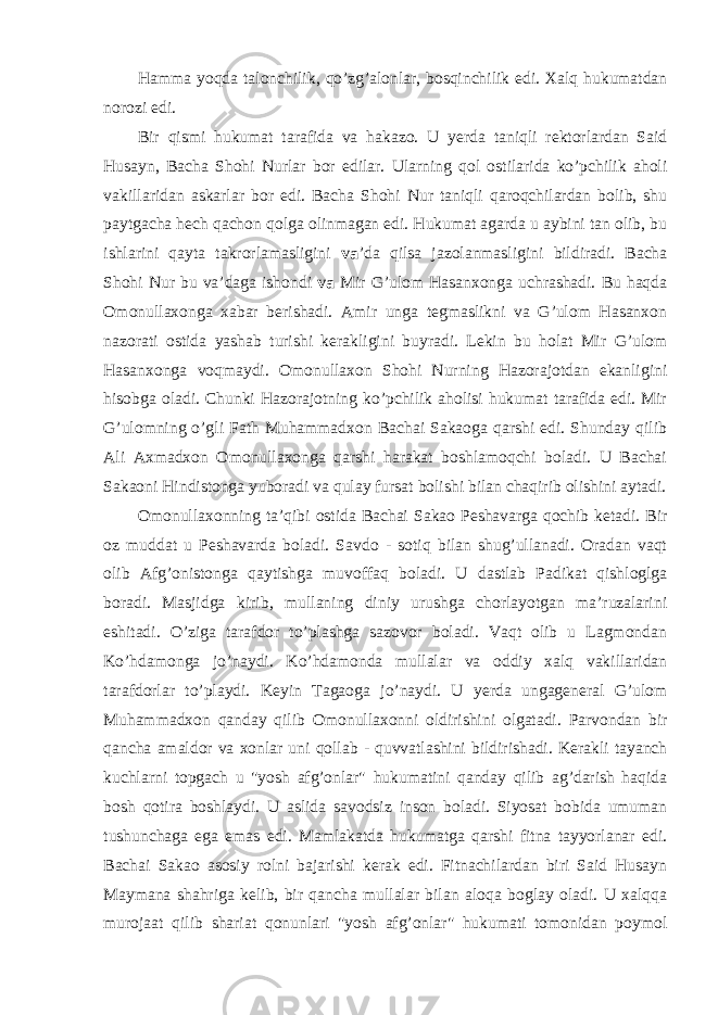 Hamma yoqda talonchilik, qo’zg’alonlar, bosqinchilik edi. Xalq hukumatdan norozi edi. Bir qismi hukumat tarafida va hakazo. U yerda taniqli rektorlardan Said Husayn, Bacha Shohi Nurlar bor edilar. Ularning qol ostilarida ko’pchilik aholi vakillaridan askarlar bor edi. Bacha Shohi Nur taniqli qaroqchilardan bolib, shu paytgacha hech qachon qolga olinmagan edi. Hukumat agarda u aybini tan olib, bu ishlarini qayta takrorlamasligini va ’da qilsa jazolanmasligini bildiradi. Bacha Shohi Nur bu va’daga ishondi va Mir G’ulom Hasanxonga uchrashadi. Bu haqda Omonullaxonga xabar berishadi. Amir unga tegmaslikni va G’ulom Hasanxon nazorati ostida yashab turishi kerakligini buyradi. Lekin bu holat Mir G’ulom Hasanxonga voqmaydi. Omonullaxon Shohi Nurning Hazorajotdan ekanligini hisobga oladi. Chunki Hazorajotning ko’pchilik aholisi hukumat tarafida edi. Mir G’ulomning o’gli Fath Muhammadxon Bachai Sakaoga qarshi edi. Shunday qilib Ali Axmadxon Omonullaxonga qarshi harakat boshlamoqchi boladi. U Bachai Sakaoni Hindistonga yuboradi va qulay fursat bolishi bilan chaqirib olishini aytadi. Omonullaxonning ta’qibi ostida Bachai Sakao Peshavarga qochib ketadi. Bir oz muddat u Peshavarda boladi. Savdo - sotiq bilan shug’ullanadi. Oradan vaqt olib Afg’onistonga qaytishga muvoffaq boladi. U dastlab Padikat qishloglga boradi. Masjidga kirib, mullaning diniy urushga chorlayotgan ma’ruzalarini eshitadi. O’ziga tarafdor to’plashga sazovor boladi. Vaqt olib u Lagmondan Ko’hdamonga jo’naydi. Ko’hdamonda mullalar va oddiy xalq vakillaridan tarafdorlar to’playdi. Keyin Tagaoga jo’naydi. U yerda ungageneral G’ulom Muhammadxon qanday qilib Omonullaxonni oldirishini olgatadi. Parvondan bir qancha amaldor va xonlar uni qollab - quvvatlashini bildirishadi. Kerakli tayanch kuchlarni topgach u &#34;yosh afg’onlar&#34; hukumatini qanday qilib ag’darish haqida bosh qotira boshlaydi. U aslida savodsiz inson boladi. Siyosat bobida umuman tushunchaga ega emas edi. Mamlakatda hukumatga qarshi fitna tayyorlanar edi. Bachai Sakao asosiy rolni bajarishi kerak edi. Fitnachilardan biri Said Husayn Maymana shahriga kelib, bir qancha mullalar bilan aloqa boglay oladi. U xalqqa murojaat qilib shariat qonunlari &#34;yosh afg’onlar&#34; hukumati tomonidan poymol 